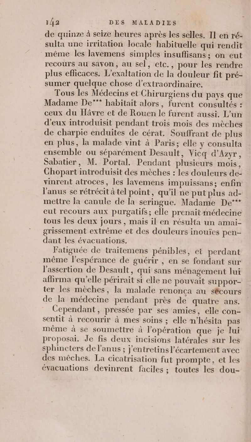 de quinze à seize heures après les selles. Il en ré- sulta une irritation locale habituelle qui rendit même les lavemens simples insuffisans ; on eut recours au savon, au sel, etc., pour les rendre plus eflicaces. L'exaltation de la douleur fit pré- sumer quelque chose d’extraordinaire. Tous les Médecins et Chirurgiens du pays que Madame De*** habitait alors, furent consultés : ceux du Hävre et de Rouen le furent aussi. L’un d'eux introduisit pendant trois mois des mèches de charpie enduites de cérat. Souffrant de plus en plus, la malade vint à Paris; elle y consulta ensemble ou séparément Desault, Vicq d’Azyr, Sabatier, M. Portal. Pendant plusieurs mois, Chopart introduisit des mèches : les douleurs de- vinrent atroces, les lavemens impuissans; enfin l'anus se rétrécit à tel point, qu’il ne put plus ad- mettre la canule de la seringue. Madame De*** eut recours aux purgatifs; elle prenait médecine tous les deux jours, mais il en résuHa un amai- grissement extrême et des douleurs inouïes pen- dant les évacuations. Fatiguée de traitemens pénibles, et perdant même l'espérance de guérir , en se fondant sur l'assertion de Desault, qui sans ménagement lui afirma qu'elle périrait si elle ne pouvait suppor- ter les mèches, la malade renonca au sécours de la médecine pendant près de quatre ans. Cependant, pressée par ses amies, elle con- sentit à recourir à mes soins ; elle n’hésita pas même à se soumettre à l'opération que je lui proposai. Je fis deux incisions latérales sur les sphincters de l'anus ; j'entretins l’écartement avec des mêches. La cicatrisation fut prompte, et les évacuations devinrent faciles ; toutes les dou-