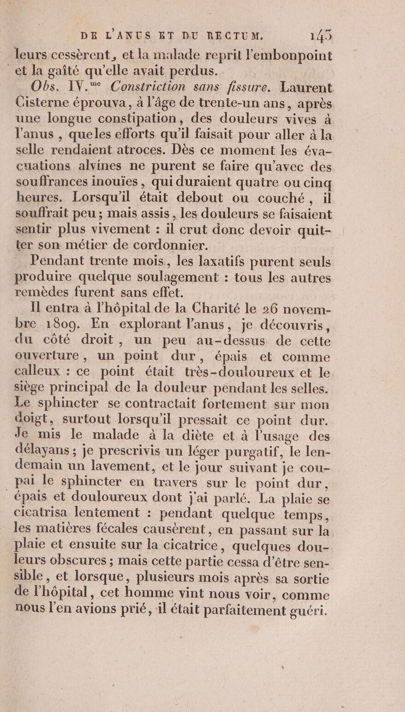 leurs cessèrent, et la malade reprit l'embonpoint _et la gaîté qu'elle avait perdus. | Obs. IV. Constriction sans fissure. Laurent Cisterne éprouva, à l’âge de trente-un ans, après une longue constipation, des douleurs vives à l'anus , queles efforts qu'il faisait pour aller à la selle rendaient atroces. Dès ce moment les éva- cuations alvines ne purent se faire qu'avec des souffrances inouïes , qui duraient quatre ou cinq heures. Lorsqu'il était debout ou couché, il souffrait peu; mais assis , les douleurs se faisaient sentir plus vivement : il crut donc devoir quit- ter son métier de cordonnier. _ Pendant trente mois, les laxatifs purent seuls produire quelque soulagement : tous les autres remèdes furent sans effet. Il entra à l'hôpital de la Charité le 26 novem- bre 1809. En explorant l'anus, je découvris, du côté droit, un peu au-dessus de cette ouverture , un point dur, épais et comme calleux : ce point était très-douloureux et le siège principal de la douleur pendant les selles. Le sphincter se contractait fortement sur mon doigt, surtout lorsqu'il pressait ce point dur. Je mis le malade à la diète et à l'usage des délayans ; je prescrivis un léger purgatif, le len- demain un lavement, et le jour suivant je cou- pai le sphincter en travers sur le point dur, épais et douloureux dont j'ai parlé. La plaie se cicatrisa lentement : pendant quelque temps, les matières fécales causèrent, en passant sur la plaie et ensuite sur la cicatrice, quelques dou- leurs obscures ; mais cette partie cessa d’être sen- sible , et lorsque, plusieurs mois après sa sortie de l'hôpital, cet homme vint nous voir, comme nous l'en avions prié, il était parfaitement guéri.