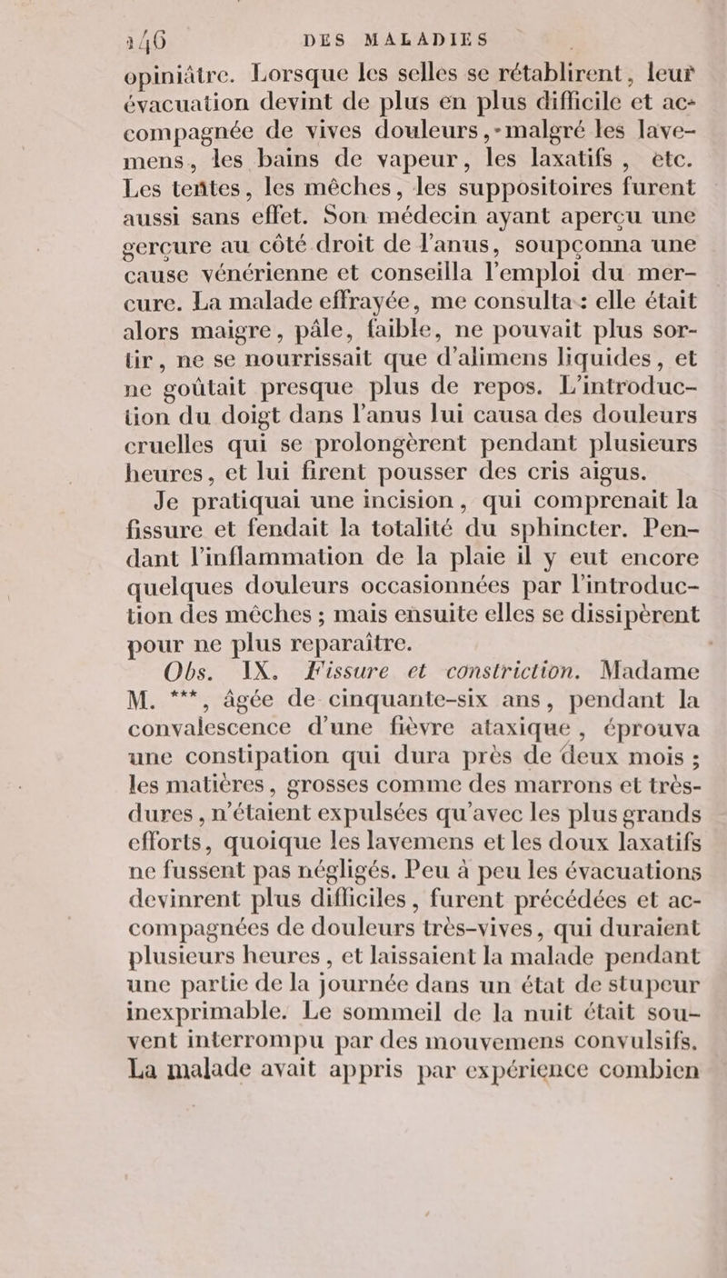 opiniätre. Lorsque les selles se rétablirent, leur évacuation devint de plus en plus difficile et ac- compagnée de vives douleurs ,-malgré les lave- mens, les bains de vapeur, les laxatifs, etc. Les teñtes, les mêches, les suppositoires furent aussi sans effet. Son médecin ayant apercu une gereure au côté droit de l'anus, soupconna une cause vénérienne et conseilla l'emploi du mer- cure. La malade effrayée, me consulta:: elle était alors maigre, pâle, faible, ne pouvait plus sor- lir, ne se nourrissait que d’alimens liquides, et ne gouütait presque plus de repos. L’introduc- tion du doigt dans l'anus lui causa des douleurs cruelles qui se prolongèrent pendant plusieurs heures, et lui firent pousser des cris aigus. Je pratiquai une incision, qui comprenait la fissure et fendait la totalité du sphincter. Pen- dant l’inflammation de la plaie il y eut encore quelques douleurs occasionnées par l’introduc- tion des mêches ; mais ensuite elles se dissipèrent pour ne plus reparaitre. Obs. IX. Fissure et constriction. Madame M. “**, âgée de cinquante-six ans, pendant la convalescence d’une fièvre ataxique , éprouva une constipation qui dura près de deux mois ; les matières, grosses comme des marrons et très- dures , n'étaient expulsées qu'avec les plus grands efforts, quoique les lavemens et les doux laxatifs ne fussent pas négligés. Peu à peu les évacuations devinrent plus difliciles , furent précédées et ac- compagnées de douleurs très-vives, qui duraient plusieurs heures , et laissaient la malade pendant une partie de la journée dans un état de stupeur inexprimable. Le sommeil de la nuit était sou- vent interrompu par des mouvemens convulsifs. La malade avait appris par expérience combien