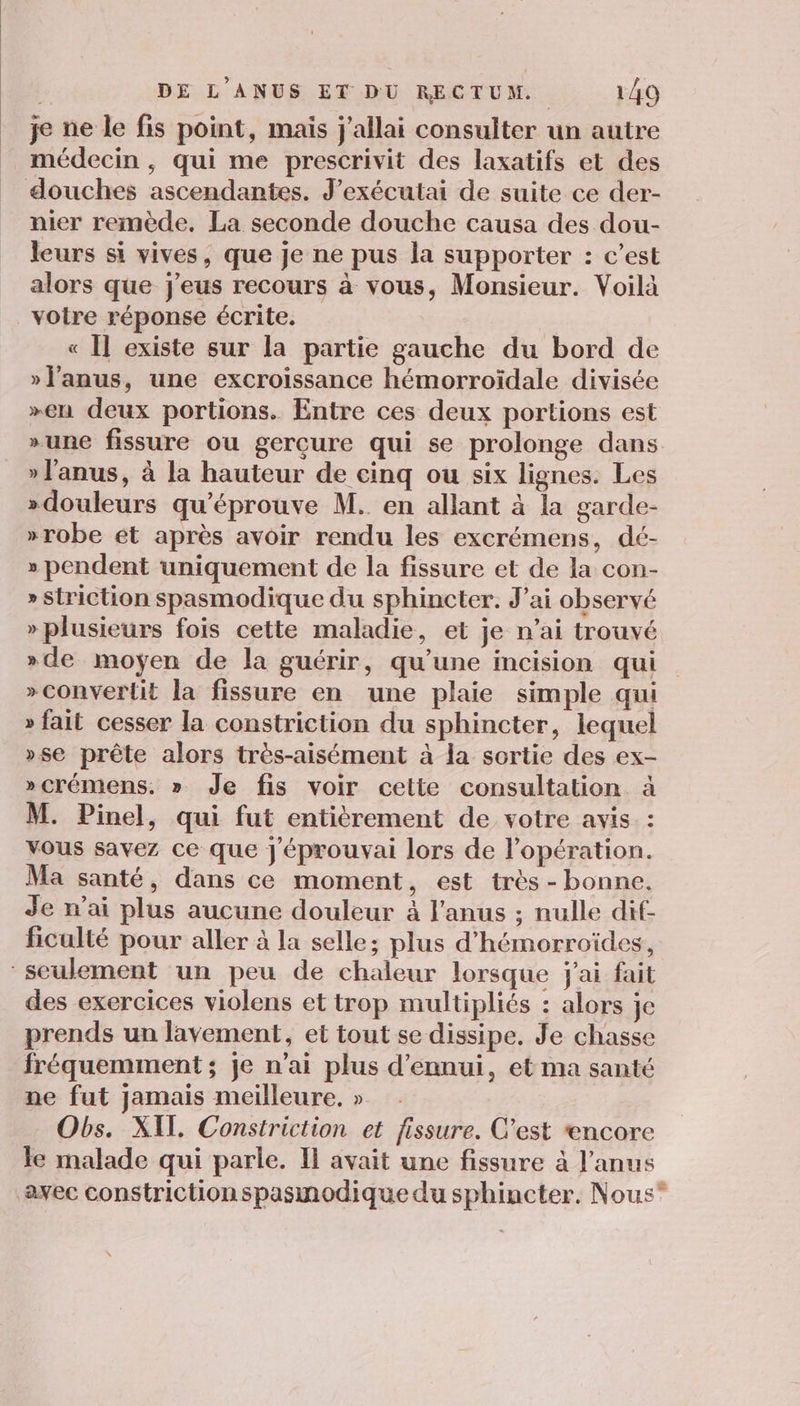 je ne le fis point, mais j'allai consulter un autre médecin , qui me prescrivit des laxatifs et des douches ascendantes. J’exécutai de suite ce der- nier remède. La seconde douche causa des dou- leurs si vives, que je ne pus la supporter : c’est alors que j'eus recours à vous, Monsieur. Voilà voire réponse écrite. « Il existe sur la partie gauche du bord de »l'anus, une excroissance hémorroïdale divisée »en deux portions. Entre ces deux portions est »une fissure ou gercure qui se prolonge dans » l'anus, à la hauteur de cinq ou six lignes. Les »douleurs qu’éprouve M. en allant à la garde- »robe et après avoir rendu les excrémens, dé- » pendent uniquement de la fissure et de la con- »striction spasmodique du sphincter. J'ai observé » plusieurs fois cette maladie, et je n’ai trouvé »de moyen de la guérir, qu’une incision qui » convertit la fissure en une plaie simple qui » fait cesser la constriction du sphincter, lequel »se prête alors très-aisément à la sortie des ex- »crémens. » Je fis voir cette consultation M. Pinel, qui fut entièrement de votre avis vous savez ce que J'éprouvai lors de l’opération. Ma santé, dans ce moment, est très - bonne. Je n'ai plus aucune douleur à l'anus ; nulle dif- ficulté pour aller à la selle; plus d'hémorroïdes, seulement un peu de chaleur lorsque j'ai fait des exercices violens et trop multipliés : alors je prends un lavement, et tout se dissipe. Je chasse fréquemment ; je n'ai plus d’ennui, et ma santé ne fut jamais meilleure, » Obs. XIT Constriction et fissure. C’est encore le malade qui parle. Il avait une fissure à l'anus avec constrictionspasmodique du sphincter. Nous” ED