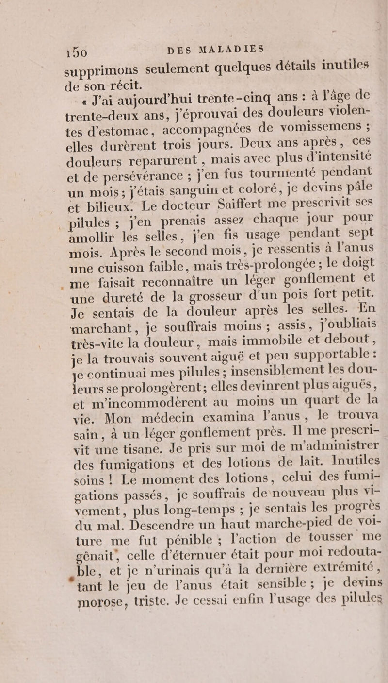 supprimons seulement quelques détails inutiles de son récit. « J'ai aujourd’hui trente-cinq ans : à l'âge de trente-deux ans, j'éprouvai des douleurs violen- tes d'estomac, accompagnées de vomissemens ; elles durèrent trois jours. Deux ans après, ces douleurs reparurent , mais avec plus d'intensité et de persévérance ; j'en fus tourmenté pendant un mois; jétais sanguin et coloré, je devins pâle et bilieux. Le docteur Saiffert me prescrivit ses pilules ; j'en prenais assez chaque jour pour amollir les selles, j'en fis usage pendant sept mois. Après le second mois, je ressentis à l'anus une cuisson faible, mais très-prolongée ; le doigt . me faisait reconnaitre un léger gonflement et une dureté de la grosseur d’un pois fort petit. Je sentais de la douleur après les selles. En marchant, je souffrais moins ; assis, joubliais très-vite la douleur, mais immobile et debout , je la trouvais souvent aiguë et peu supportable : je continuai mes pilules ; insensiblement les dou- leurs se prolongèrent; elles devinrent plus aiguës, et m'incommodèrent au moins un quart de la vie. Mon médecin examina l'anus, le trouva sain, à un léger gonflement près. Il me prescri- vit une tisane. Je pris sur moi de m'administrer des fumigations et des lotions de lait. Inutiles soins ! Le moment des lotions, celui des fumi- gations passés, je souffrais de nouveau plus vi- vement, plus long-temps ; je sentais les progrès du mal. Descendre un haut marche-pied de voi- ture me fut pénible ; l’action de tousser me génait, celle d’éternuer était pour moi redouta- .ble, et je n’urinais qu'à la dernière extrémité , tant le jeu de l'anus était sensible ; Je devins morose, triste. Je cessai enfin l'usage des pilules
