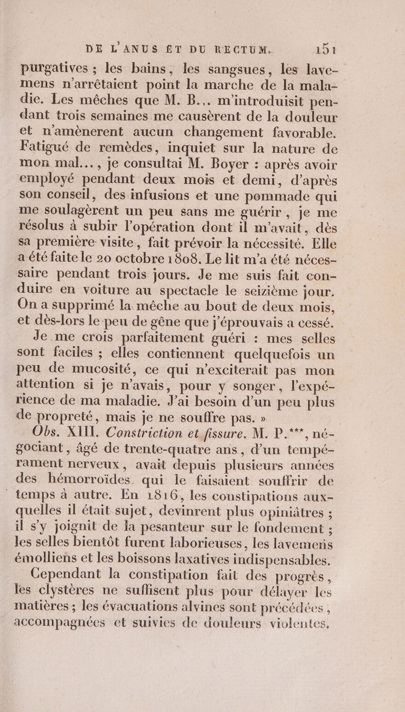 purgatives ; les bains, les sangsues, les lave- mens narrêtaient point la marche de la mala- die. Les mêches que M. B.,. m'introduisit pen- dant trois semaines me causèrent de la douleur et namènerent aucun changement favorable. Fatigué de remèdes, inquiet sur la nature de mon mal... , je consultai M. Boyer : après avoir employé pendant deux mois et demi, d’après son conseil, des infusions et une pommade qui me soulagèrent un peu sans me guérir, je me résolus à subir l’opération dont il m'avait, dès sa premiére visite, fait prévoir la nécessité. Elle a été faite le 20 octobre 1808. Le lit m'a été néces- saire pendant trois jours. Je me suis fait con- duire en voiture au spectacle le seizième jour. On a supprimé la méche au bout de deux mois, et dès-lors le-peu de gêne que j'éprouvais a cessé. Je me crois parfaitement guéri : mes selles sont faciles ; elles contiennent quelquefois un peu de mucosité, ce qui n’exciterait pas mon attention si je n'avais, pour y songer, l’expé- rience de ma maladie. J'ai besoin d’un peu plus de propreté, mais je ne souffre pas. » Obs. XIIL. Constriction et fissure. M. P.***, né- gociant , âgé de trente-quatre ans, d’un tempé- rament nerveux, avait depuis plusieurs années des hémorroïdes qui le faisaient souffrir de temps à autre. En 1816, les constipations aux- quelles il était sujet, devinrent plus opiniâtres ; il s’y joignit de fa pesanteur sur le fondement : les selles bientôt furent laborieuses, les lavemeris émolliens et les boissons laxatives indispensables. Cependant la constipation fait des progres , les clÿstères ne suflisent plus pour délayer les matières ; les évacuations alvines sont précédées , accompagnées et suivies de douleurs violentes.