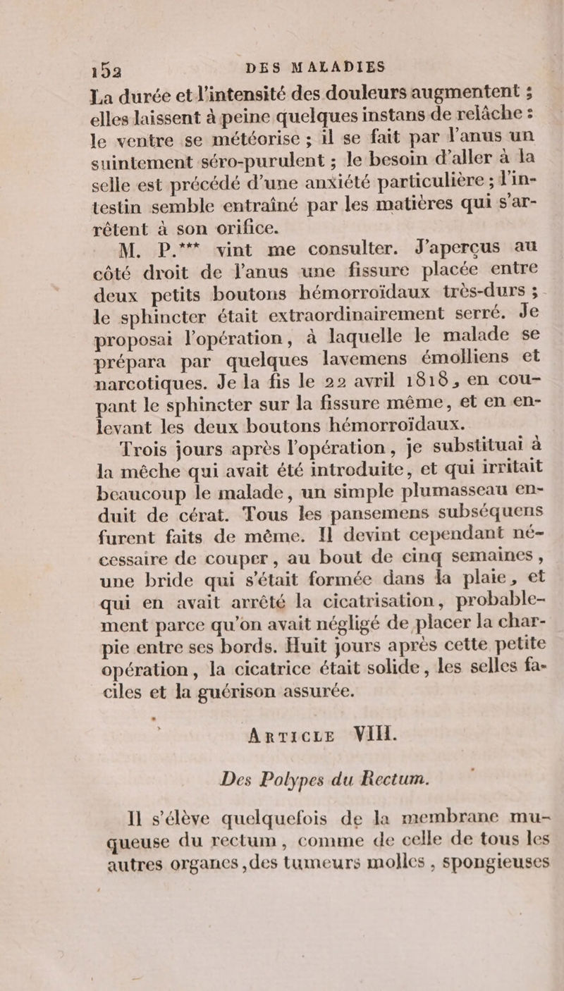 La durée et l'intensité des douleurs augmentent ; elles laissent à peine quelques instans de relâche : le ventre se météorise ; il se fait par l'anus un suintement séro-purulent ; le besoin d'aller à la selle est précédé d’une anxiété particulière ; l'in- testin semble entraîné par les matières qui s'ar- rêtent à son orifice. M. P.** vint me consulter. J'aperçus au côté droit de l'anus une fissure placée entre deux petits boutons hémorroïdaux très-durs ; le sphincter était extraordinairement serré. Je proposai l'opération, à laquelle le malade se prépara par quelques lavemens émoiliens et narcotiques. Je la fis le 22 avril 1818, en cou- pant le sphincter sur la fissure même, et en en- levant les deux boutons hémorroïdaux. Trois jours après l'opération, je substituai à la mêche qui avait été introduite, et qui irritait beaucoup le malade, un simple plumasseau en- duit de cérat. Tous les pansemens subséquens furent faits de mème. Il devint cependant né- cessaire de couper , au bout de cinq semaines , une bride qui s'était formée dans da plaie, et qui en avait arrêté la cicatrisation, probable- ment parce qu'on avait négligé de placer la char- pie entre ses bords. Huit jours après cette petite opération, la cicatrice était solide, les selles fa- ciles et la guérison assurée. ARTICLE VIH. Des Polypes du Rectum. Il s'élève quelquefois de la membrane mu- queuse du rectum, comme de celle de tous les autres organes ,des tumeurs molles , spongieuses