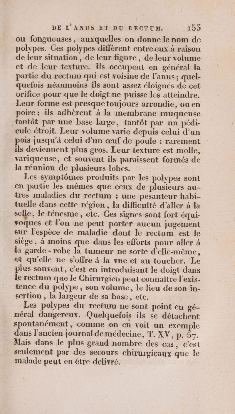 ou fongueuses, auxquelles on donne le nom de polypes. Ces polypes différent entre eux à raison de leur situation, de leur figure , de leur volume et de leur texture. [ls occupent en général la partie du rectum qui est voisine de l'anus ; quel- quefois néanmoins ils sont assez éloignés de cet orifice pour que le doigt ne puisse les atteindre. Leur forme est presque toujours arrondie, ou en poire ; ils adhèrent à la membrane muqueuse tantôt par une base large, tantôt par un pédi- cule étroit. Leur volume varie depuis celui d’un pois jusqu’à celui d’un œuf de poule : rarement ils deviennent plus gros. Leur texture est molle, variqueuse, et souvent ils paraissent formés de la réunion de plusieurs lobes. Les symptômes produits par les polypes sont en partie les mêmes que ceux de plusieurs au- tres maladies du rectum : une pesanteur habi- tuelle dans cette région , la difficulté d'aller à la selle, le ténesme , etc. Ces signes sont fort équi- voques et l’on ne peut porter aucun jugement sur l'espèce de maladie dont le rectum est le siège, à moins que dans les efforts pour aller à la garde - robe la tumeur ne sorte d’elle-même, et qu'elle ne s'offre à la vue et au toucher. Le plus souvent, c’est en introduisant le doigt dans le rectum que le Chirurgien peut connaître l’exis- tence du polype, son volume, le lieu de son in- sertion , la largeur de sa base, etc. Les polypes du rectum ne sont point en gé- néral dangereux. Quelquefois ils se détachent spontanément, comme on en voit un exemple dans l’ancien journal de médecine, T, XV, p. 55. Mais dans le plus grand nombre des cas, c’est seulement par des secours chirurgicaux que le malade peut en être delivré.