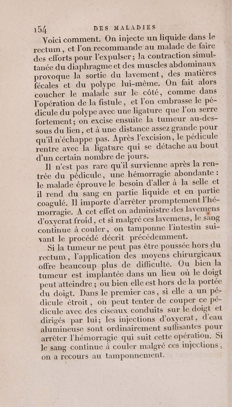 Voici comment. On injecte un liquide dans Île rectum , et l’on recommande au malade de faire des efforts pour l’expulser ; la contraction simul- tanée du diaphragme et des muscles abdominaux provoque la sortie du lavement, des matières fécales et du polype lui-même. On fait alors coucher le malade sur le côté, comme dans l'opération de la fistule, et l'on embrasse le pé- dicule du polype avec une ligature que l’on serre fortement; on excise ensuite la tumeur au-des- sous du lien, et à une distance assez grande pour qu'il n'échappe pas. Après l'excision, le pédicule rentre avec la ligatare qui se détache au bout d'un certain nombre de jours. Il n’est pas rare qu'il survienne après la ren- trée du pédicule, une hémorragie abondante : le malade éprouve le besoin d'aller à la selle et il rend du sang en partie liquide et en partie coagulé. Il importe d'arrêter promptement l’'hé- morragie. À cet eflet on administre des lavemens d’oxycrat froid, et si malgré ces lavemens, le sang continue à couler, on tamponne l'intestin sui- vant le procédé décrit précédemment. Si la tumeur ne peut pas être poussée hors du rectum , l'application des moyens chirurgicaux offre beaucoup plus de difficulté. Ou bien la tumeur est implantée dans un lieu où le doigt peut atteindre ; ou bien elle est hors de la portée du doigt. Dans le premier cas , si elle a un pc- dicule étroit, on peut tenter de couper ce pé- dicule avec des ciseaux conduits sur le doigt et dirigés par lui; les injections d'oxycrat, d’eau alumineuse sont ordinairement sufhsantes pour arrêter l’hémorragie qui suit cette opération. Si le sang continue à couler malgré ces injections , on a recours au tamponnement.