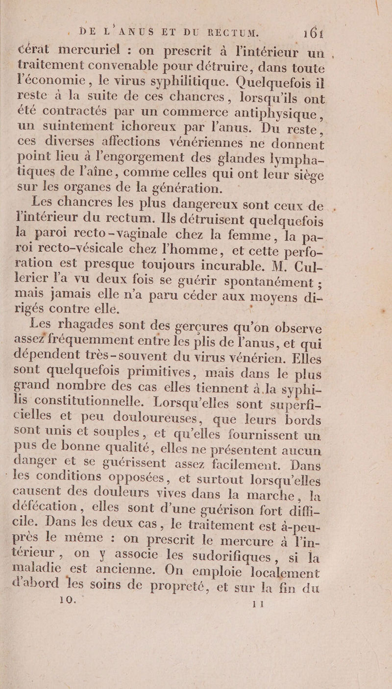 cérat mercuriel : on prescrit à l'intérieur un traitement convenable pour détruire, dans toute l'économie, le virus syphilitique. Quelquefois il resle à la suite de ces chancres, lorsqu'ils ont élé contractés par un commerce antiphysique , un suintement ichoreux par l'anus. Du reste , ces diverses affections vénériennes ne donnent point lieu à l’engorgement des glandes lympha- tiques de l'aîne, comme celles qui ont leur siège sur les organes de la génération. Les chancres les plus dangereux sont ceux de l'intérieur du rectum. Ils détruisent quelquefois la paroi recto-vaginale chez la femme, la pa- roi recto-vésicale chez l’homme, et cette perfo- ration est presque toujours incurable, M. Cul- lerier la vu deux fois se guérir spontanément ; mais Jamais elle n’a paru céder aux moyens di- rigés contre elle. ï | Les rhagades sont des gercures qu’on observe assez fréquemment entre les plis de l'anus, et qui dépendent très-souvent du virus vénérien. Elles sont quelquefois primitives, mais dans le plus grand nombre des cas elles tiennent à la syphi- lis constitutionnelle. Lorsqu’elles sont superfi- cielles et peu douloureuses, que leurs bords sont unis et souples, et qu’elles fournissent un pus de bonne qualité, elles ne présentent aucun danger et se guérissent assez facilement. Dans les conditions opposées, et surtout lorsqu'elles causent des douleurs vives dans la marche, la défécation, elles sont d’une guérison fort diffi- cile. Dans les deux cas, le traitement est à-peu- près le même : on prescrit le mercure à l'in- térieur , on y associe les sudorifiques, si la maladie est ancienne. On emploie localement d’abord les soins de propreté, et sur la fn du 10. 11