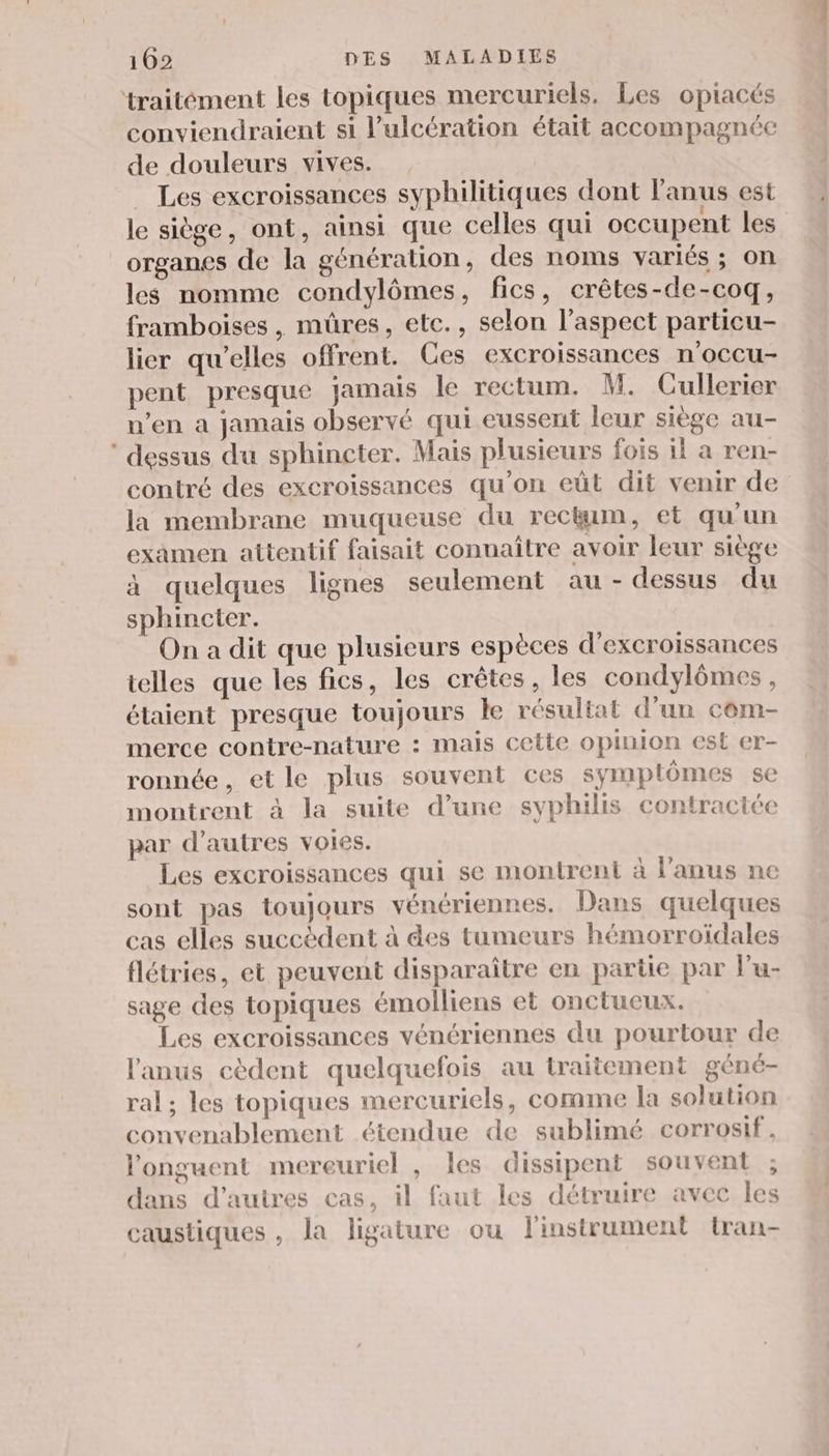 ‘traitément les topiques mercuriels. Les opiacés conviendraient si l’ulcération était accompagnée de douleurs vives. Les excroissances syphilitiques dont anus est le siège, ont, ainsi que celles qui occupent les organes de la génération, des noms variés ; on les nomme condylômes, fics, crêtes-de-coq, framboises, mûres, etc., selon l'aspect particu- lier qu'elles offrent. Ces excroissances n'occu- pent presque jamais le rectum. M. Cullerier n’en a jamais observé qui eussent leur siège au- dessus du sphincter. Mais plusieurs fois il a ren- contré des excroissances qu'on eût dit venir de la membrane muqueuse du rectum, et qu'un examen attentif faisait connaître avoir leur siège à quelques lignes seulement au - dessus du sphincter. On a dit que plusieurs espèces d'excroissances telles que les fics, les crêtes, les condylômes, étaient presque toujours le résultat d’un cem- merce contre-nature : mais cette opinion est er- ronnée, et le plus souvent ces symptômes se montrent à la suite d’une syphilis contraciée par d’autres voies. Les excroissances qui se montrent à l'anus ne sont pas toujours vénériennes. Dans quelques cas elles succèdent à des tumeurs hémorroïdales flétries, et peuvent disparaître en partie par lu- sage des topiques émolliens et onctucux. Les excroissances vénériennes du pourtour de l'anus cèdent quelquefois au traitement géné- ral; les topiques mercuriels, comme la solution convenablement étendue de sublimé corrosif, l'onguent mereuriel , les dissipent souvent ; dans d’autres cas, il faut les détruire avec les caustiques , la ligature ou linstrument tran-