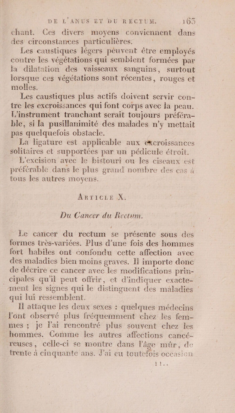 chant. Ces divers moyens conviennent dans des’ circonstances particulières. vas Les caustiques légers péuvent être employés contre les végétations qui sembient formées par la dilatation des vaisseaux sanguins, surtout lorsque ces végétations sont récentes, rouges et molles. Les caustiques plus actifs doivent servir con- ire les excroissances qui font corps avec la peau. L’instrument tranchant serait toujours préféra- ble, si la pusillanimité des malades n’y mettait pas quelquefois obstacle. | La ligature est applicable aux eKcroissances solitaires et supportées par un pédicule étroit. L'excision avec le bistouri ou les ciseaux est préférable dans le plus grand nombre des cas à tous les autres moyens. ARTICLE X. Du Cancer du Rectum. . L4 Le cancer du rectum se présente sous des formes très-variées. Plus d’une fois des hommes fort habiles ont confondu cette affection avec des maladies bien moins graves. I1 importe donc de décrire ce cancer avec les modifications prin- _cipales qu’il peut offrir, et d'indiquer exacte- anent les signes qui le distinguent des maladies qui lui ressemblent. | Il attaque les deux sexes : quelques médecins l'ont observé plus fréquemment chez les fem- mes ; je l'ai rencontré plus souvent chez les _ hommes. Comme les autres affections cancé- reuses, celle-ci se montre dans l'âge mûr, de trente à cinquante ans. J'ai eu toutefois occasion Pr.