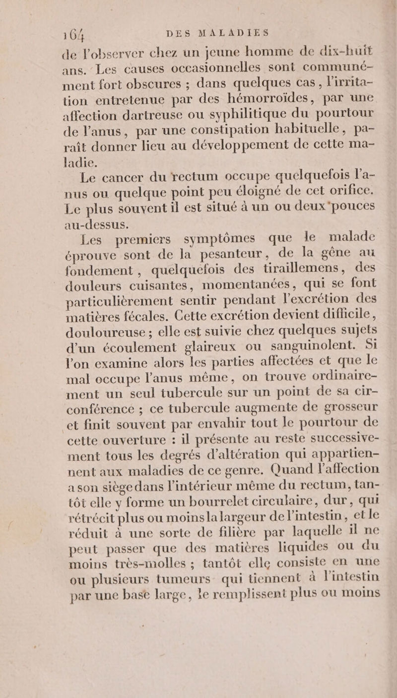 de l'observer chez un jeune homme de dix-huit ans. Les causes occasionnelles sont communé- ment fort obscures ; dans quelques cas, lirrita- tion entretenue par des hémorroïdes, par une affection dartreuse ou syphilitique du pourtour de l'anus, par une constipation habituelle, pa- raît donner lieu au développement de cette ma- ladie. Le cancer du rectum occupe quelquefois l'a- nus ou quelque point peu éloigné de cet orifice. Le plus souvent il est situé à un ou deux pouces au-dessus. Les premiers symptômes que le malade éprouve sont de la pesanteur, de la gêne au fondement, quelquefois des tiraillemens, des douleurs cuisantes, momentanées, qui se font particulièrement sentir pendant l’excrétion des matières fécales. Cette excrétion devient difficile, douloureuse ; elle est suivie chez quelques sujets d’un écoulement glaireux ou sanguinolent. Si l’on examine alors les parties affectées et que le mal occupe l'anus même, on trouve ordinaire- ment un seul tubercule sur un point de sa cir- conférence ; ce tubercule augmente de grosseur et finit souvent par envahir tout le pourtour de cette ouverture : il présente au reste successive- ment tous les degrés d’altération qui appartien- nent aux maladies de ce genre. Quand Paffection a son siège dans l’intérieur même du rectum, tan- tôt elle y forme un bourrelet circulaire, dur, qui rétrécit plus ou moinsla largeur de l'intestin, et le réduit à une sorte de filière par laquelle il ne peut passer que des matières liquides ou du moins très-molles ; tantôt ellç consiste en une ou plusieurs tumeurs qui tiennent à Fintestin par une base large, le remplissent plus ou moins