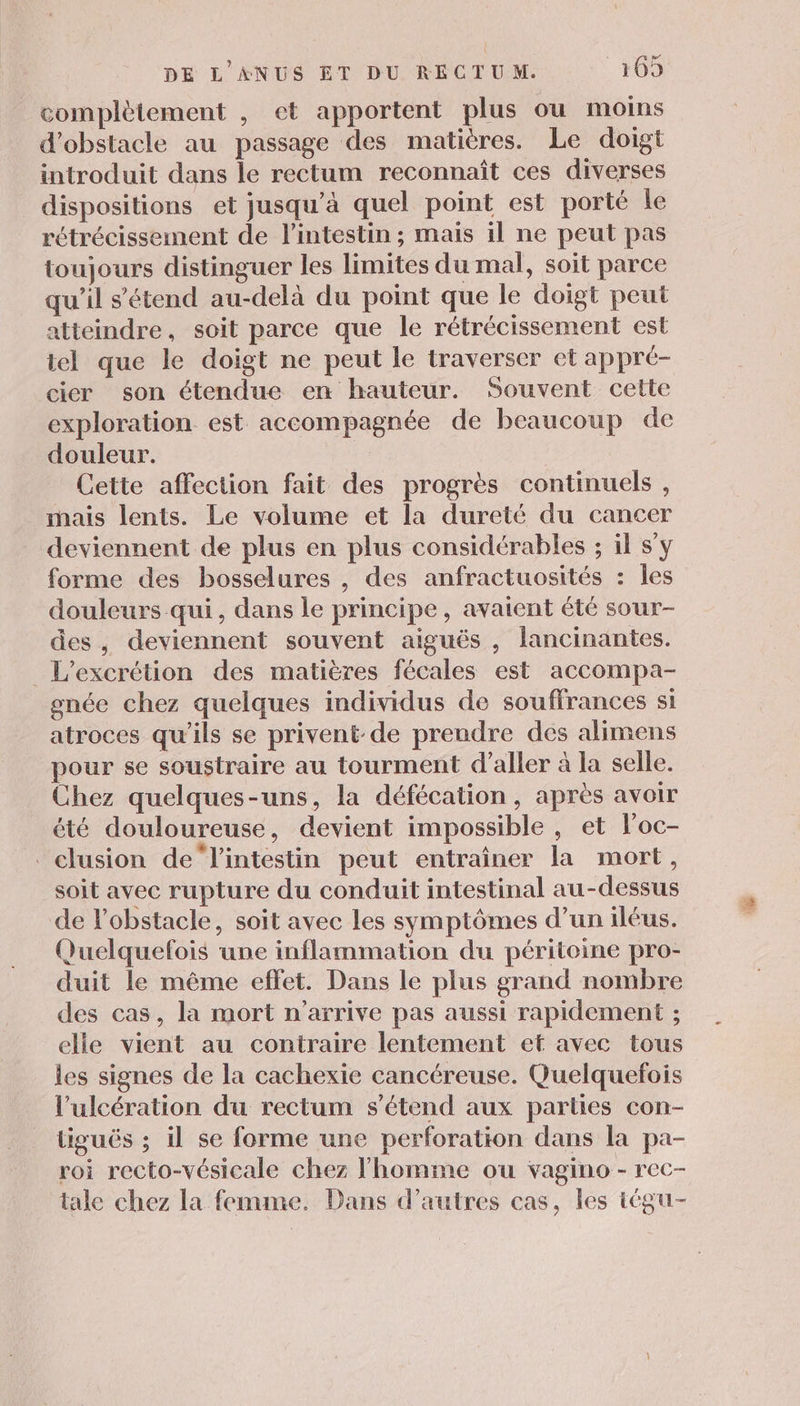 complètement , et apportent plus ou moins d’obstacle au passage des matières. Le doigt introduit dans le rectum reconnaît ces diverses dispositions et jusqu’à quel point est porté Île rétrécissement de l'intestin ; mais il ne peut pas toujours distinguer les limites du mal, soit parce qu’il s'étend au-delà du point que le doigt peut atteindre, soit parce que le rétrécissement est tel que le doigt ne peut le traverser et appre- cier son étendue en hauteur. Souvent cette exploration est accompagnée de beaucoup de douleur. Cette affection fait des progrès continuels , _ mais lents. Le volume et la dureté du cancer deviennent de plus en plus considérables ; il s’y forme des bosselures , des anfractuosités : les douleurs qui, dans le principe, avaient été sour- des, deviennent souvent aiguës , lancinantes. _L’excrétion des matières fécales est accompa- once chez quelques individus de souffrances si atroces qu’ils se privent de prendre des alimens pour se soustraire au tourment d'aller à la selle. Chez quelques-uns, la défécation, après avoir été douloureuse, devient impossible , et loc- _clusion de“l'intestin peut entrainer la mort, soit avec rupture du conduit intestinal au-dessus de l'obstacle, soit avec les symptômes d’un iléus. Quelquefois une inflammation du péritoine pro- duit le même effet. Dans le plus grand nombre des cas, la mort n'arrive pas aussi rapidement ; elle vient au contraire lentement et avec tous les signes de la cachexie cancéreuse. Quelquefois l’ulcération du rectum s'étend aux parties con- tiguéës ; il se forme une perforation dans la pa- roi recto-vésicale chez l'homme ou vagino - rec- tale chez la femme. Dans d’autres cas, les tégu-