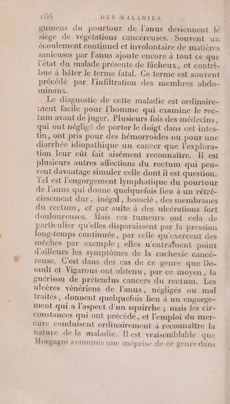 gumens du pourtour de l’anus deviennent 16 siège de végétations cancéreuses. Souvent un écoulement continuel et involontaire de matières sanieuses par l'anus ajoute encore à tout ce que l'état du malade présente de fâcheux, et contri- bue à hâter le terme fatal. Ce terme est souvent précédé par l'infiltration des membres abdo- minaux. Le diagnostic de cette maladie est ordinaire- ent facile pour l’homme qui examine le rec- ium avant de juger. Plusieurs fois des médecins, qui ont négligé de porter le doigt dans cet intes- Un, ont pris pour des hémorroïdes ou pour une diarrhée idiopathique un cancer que l’explora- tion leur eût fait aisément reconnaître. Il est plusieurs autres affections du rectum qui peu- vent davantage simuler celle dont ii est question. Tel est l'engorgement lymphatique du pourtour de l’anus qui donne quelquefois lieu à un rétré- cissement dur, inégal, bosselé , des membranes du rectum, ef par suite à des ulcérations fort douloureuses. Mais ces tumeurs ont cela de particulier qu'elles disparaissent par la pression long-temps continuée, par celle qu’exercent des mêches par exemple ; elles n’entrafnent point d’ailleurs les sympiômes de la cachexie cancé- reuse. C'est dans des cas de ce genre que De- sault ct Vigarous ont obtenu, par ce moyen, la guérison de prétendus cancers du rectum. Les ulcères vénériens de l'anus, négligés ou mal traités, donnent quelquefois lieu à un CNgOrgC- ment qui a l'aspect d’un squirrhe ; mais les cir- conslances qui ont précédé, et l'emploi du mer- cure conduisent ordinairement à reconnaître la nature de la maladie, I est vraisemblable que Morgagni a commis une méprise de ce genre dans