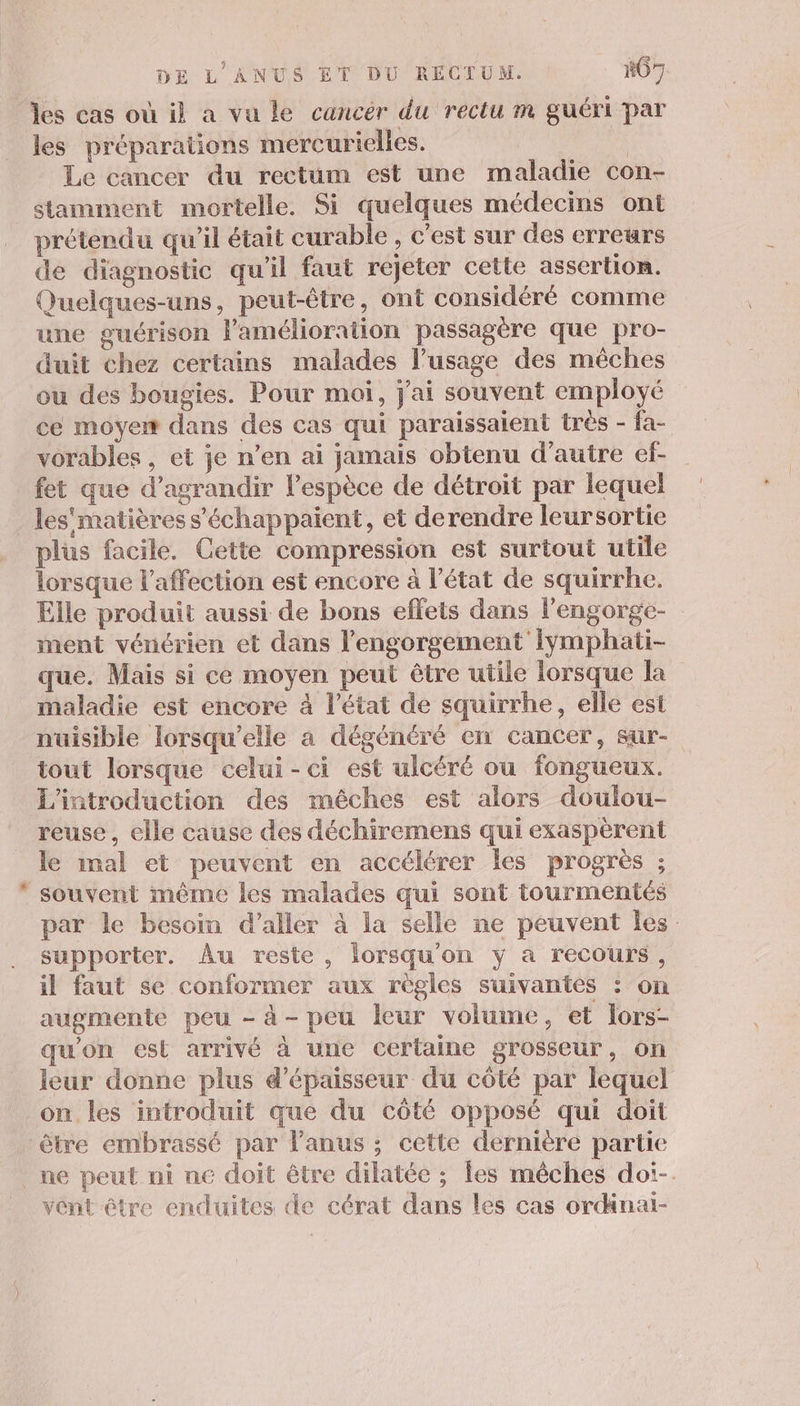 les cas où il a vu le cancér du rectu m guéri par les préparations mercurielles. | Le cancer du rectum est une maladie con- stamment mortelle. Si quelques médecins ont prétendu qu'il était curable , c'est sur des erreurs de diagnostic qu'il faut rejeter cette assertion. Quelques-uns, peut-être, ont considéré comme une guérison l'amélioration passagère que pro- duit chez certains malades l’usage des mêches ou des bougies. Pour moi, j'ai souvent employé ce moyer dans des cas qui paraissaient très - fa- vorables , et je n’en ai jamais obtenu d'autre ef- fet que d’agrandir l'espèce de détroit par lequel &amp; plus facile. Cette compression est surtout utile lorsque l'affection est encore à l’état de squirrhe. Elle produit aussi de bons effets dans l'engorge- ment vénérien et dans l’engorgement iymphati- que. Mais si ce moyen peut être utile lorsque la maladie est encore à l’état de squirrhe, elle est nuisible lorsqu'elle a dégénéré en cancer, sur- iout lorsque celui-ci est ulcéré ou fongueux. L'introduction des mêches est alors doulou- reuse, elle cause des déchiremens qui exaspèrent le mal et peuvent en accélérer Îles progrès ; souvent même les malades qui sont tourmentés par le besoin d'aller à la selle ne peuvent Îles. supporter. Au reste, lorsqu'on y à recours, il faut se conformer aux règles suivantes : on augmente peu - à- peu leur volume, et lors- qu'on est arrivé à une certaine grosseur, On leur donne plus d'épaisseur du côté par lequel on les introduit que du côté opposé qui doit être embrassé par l'anus ; cette dernière partie vent être enduites de cérat dans les cas ordänai-