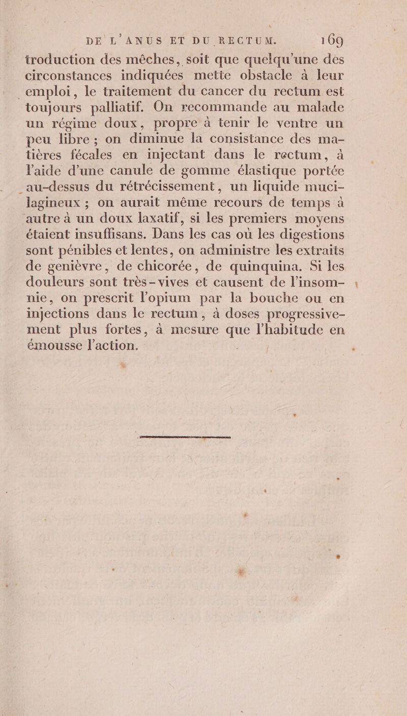À DE L'ANUS ET DU RECTUM. 169 troduction des mèches, soit que quelqu'une des circonstances indiquées mette obstacle à leur _emploi, le traitement du cancer du rectum est toujours palliatif. On recommande au malade un régime doux, propre à tenir le ventre un peu libre ; on diminue la consistance des ma- tières fécales en injectant dans le rectum, à l’aide d’une canule de gomme élastique portée _au-dessus du rétrécissement, un liquide muci- lagineux ; on aurait même recours de temps à autre à un doux laxatif, si les premiers moyens étaient insuflisans. Dans les cas ou les digestions sont pénibles et lentes, on administre les extraits de genièvre, de chicorée, de quinquina. Si les douleurs sont très-vives et causent de l’insom- nie, on prescrit l’opium par la bouche ou en injections dans le rectum, à doses progressive- ment plus fortes, à mesure que PHAITUE en émousse l'action.