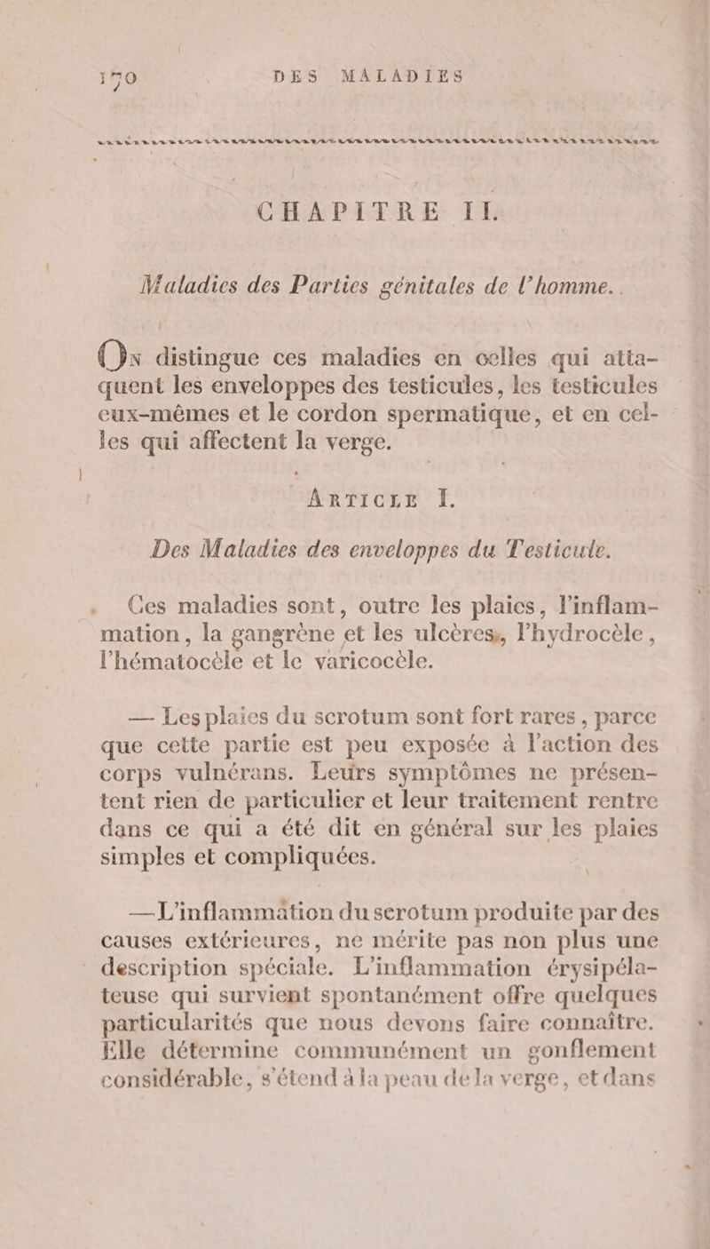 vurvsas LR A /2/R RB/R CNE EE EN EE NE EE EEE CET ET Let ah Rens 2% 8/08 CHAPITRE IL Maladies des Parties génitales de l’homme... (x distingue ces maladies en celles qui atta- quent les enveloppes des testicules, les testicules eux-mêmes et le cordon spermatique, et en cel- les qui affectent la verge. ARTICLE I. Des Maladies des enveloppes du Testicute. Ces maladies sont, outre les plaies, l’inflam- mation, la gangrène et les ulcères, lhydrocèle, l’hématocele et le varicocèle. — Les plaies du scrotum sont fort rares, parce que cette partie est peu exposée à l’action des corps vulnérans. Leurs symptômes ne présen- tent rien de particulier et leur traitement rentre dans ce qui a été dit en général sur les plaies simples et compliquées. | —L'inflammation du serotum produite par des causes extérieures, ne mérite pas non plus une description spéciale. L’inflammation érysipéla- teuse qui survient spontanément offre quelques particularités que nous devons faire connaître. Elle détermine communément un gonflement considérable, s'étend à la peau de la verge, et dans