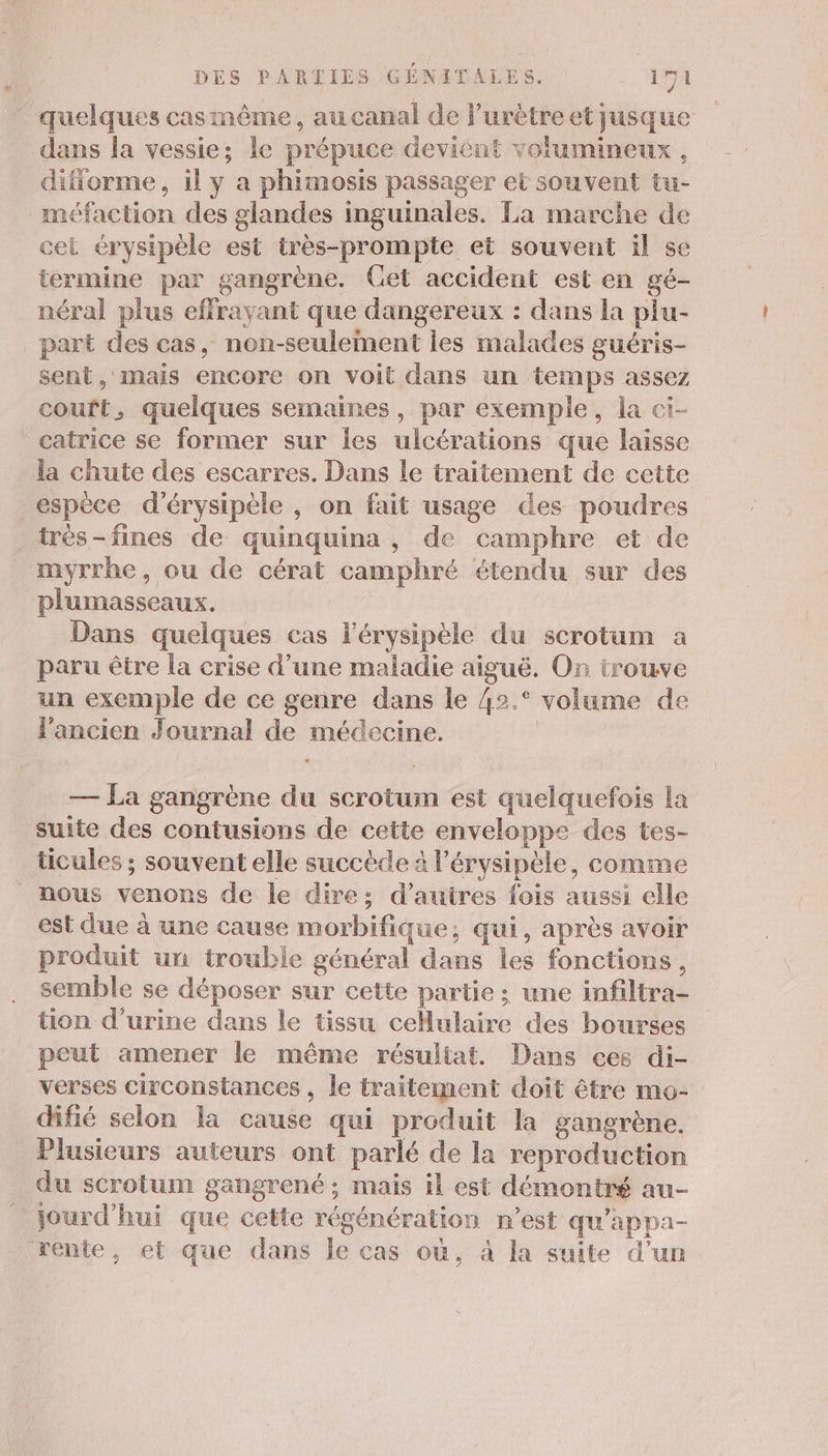 quelques casmême, au canal de l’urètre et jusque dans la vessie; le prépuce devient volumineux , difforme, il y a phimosis passager et souvent tu- méfaction des glandes inguinales. La marche de cel érysipèle est très-prompte et souvent il se termine par gangrène. Cet accident est en gé- néral plus effrayant que dangereux : dans la piu- part des cas, non-seuleiment les malades guéris- sent, mais encore on voit dans un temps assez couft, quelques semaines, par exemple, la ci- catrice se former sur Îles ulcérations que laisse la chute des escarres. Dans le traitement de cette espèce d’érysipele , on fait usage des poudres très-fines de quinquina, de camphre et de myrrhe, ou de cérat camphré étendu sur des plumasseaux. Dans quelques cas l’érysipèle du scrotum a paru être la crise d’une maladie aiguë. On trouve un exemple de ce genre dans le 42.° volume de l'ancien Journal de médecine. | — La gangrène du scrotum est quelquefois la suite des contusions de cette enveloppe des tes- ticules ; souvent elle succède à l’érysipèle, comme nous venons de le dire: d’autres fois aussi elle est due à une cause morbifique; qui, après avoir produit un trouble général dans les fonctions, semble se déposer sur cette partie ; une infiltra- tion d'urine dans le tissu cellulaire des bourses _ peut amener le même résultat. Dans ces di- verses circonstances , le traitement doit être mo- difié selon la cause qui produit la gangrène. Plusieurs auteurs ont parlé de la reproduction du scrotum gangrené ; mais il est démontré au- jourd'hui que cette régénération n’est qu’appa- rente, et que dans le cas où, à la suite d’un
