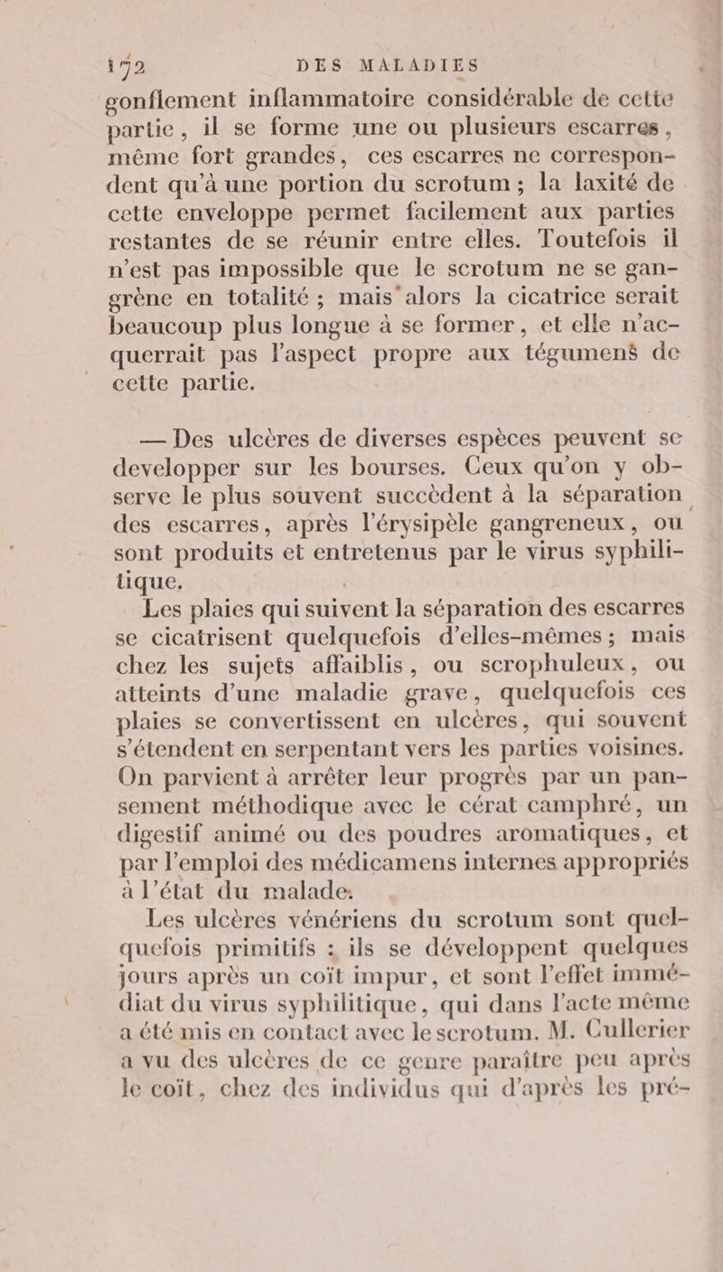 gonflement inflammatoire considérable de cette partie, il se forme une ou plusieurs escarres , même fort grandes, ces escarres ne correspon- dent qu'à une portion du scrotum ; la laxité de cette enveloppe permet facilement aux parties restantes de se réunir entre elles. Toutefois il n’est pas impossible que le scrotum ne se gan- grène en totalité ; mais'alors la cicatrice serait beaucoup plus longue à se former, et elle n'ac- querrait pas l'aspect propre aux tégumené de cette partie. — Des ulcères de diverses espèces peuvent se developper sur les bourses. Ceux qu’on y ob- serve le plus souvent succèdent à la séparation des escarres, après l’érysipèle gangreneux, où sont produits et entretenus par le virus syphili- tique. | Les plaies qui suivent la séparation des escarres se cicatrisent quelquefois d’elles-mêmes ; mais chez les sujets affaiblis, ou scrophuleux, ou atteints d’une maladie grave, quelquefois ces plaies se convertissent en ulcères, qui souvent s'étendent en serpentant vers les parties voisines. On parvient à arrêter leur progrès par un pan- sement méthodique avec le cérat camphré, un digestif animé ou des poudres aromatiques, et par l'emploi des médicamens internes appropriés à l’état du malade: Les ulcères vénériens du scrotum sont quel- quefois primitifs : ils se développent quelques jours après un coït impur, et sont l'effet immé- diat du virus syphilitique, qui dans l'acte même a été mis en contact avec le scrotum. M. Cullerier a vu des ulcères de ce genre paraître peu après le coït, chez des individus qui d’après les pré-