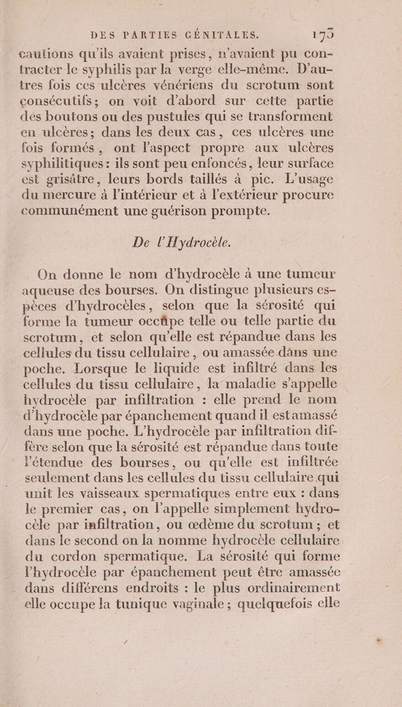 caulions qu'ils avaient prises , n'avaient pu con- tracter le syphilis par la verge elle-même. D'au- tres fois ces ulcères rénérians du scrotum sont consécutifs; on voit d’abord sur cette partie dés boutons ou des pustules qui se transforment en ulcères; dans les deux cas, ces ulcères une fois formés, ont l'aspect propre aux ulcères syphilitiques : ils sont peu enfoncés, leur surface est grisätre, leurs bords taillés à pic. L'usage du mercure à l’intérieur et à l'extérieur procure communément une guérison prompte. De l'Hydrocèle. On donne le nom d’hydrocèle à une tumeur aqueuse des bourses. On distingue plusieurs es- pèces d’hydrocèles, selon que la sérosité qui forme la tumeur occäpe telle ou telle partie du scrotum, et selon qu’elle est répandue dans les cellules du tissu cellulaire , ou amassée dns une poche. Lorsque le liquide est infiltré dans les cellules du tissu cellulaire , la maladie s'appelle hydrocèle par infiltration : elle prend le nom d’hydrocèle par épanchement quand il estamassé dans une poche. L’hydrocèle par infiltration dif- je selon que la sérosité est répandue dans toute l'étendue des bourses, ou qu'elle est infiltrée seulement dans les cellules du tissu cellulaire qui unit les vaisseaux spermatiques entre eux : dans le premier cas, on l'appelle simplement hydro- cèle par infiltration, ou œdème du scrotum ; et dans le second on la nomme hydrocèle cellulaire du cordon spermatique. La sérosité qui forme lhydrocèle par épanchement peut être amassée dans différens endroits : le plus ordinairement elle occupe la tunique vaginale ; quelquefois elle