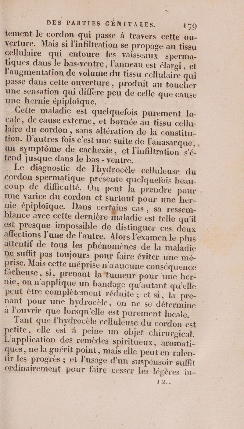 tement le cordon qui passe à travers cette ou- _verture. Mais si l'infiltration se propage au tissu cellulaire qui entoure les vaisseaux sperma- tiques dans le bas-ventre, l'anneau est élargi , et l'augmentation de volume du tissu cellulaire qui passe dans cette ouverture , produit au toucher une sensation qui diffère peu de celle que cause une hernie épiploïque. | Cette maladie est quelquefois purement lo- cale, de cause externe, et bornce au tissu cellu- laire du cordon, sans altération de la constitu- tion. D’autres fois c’est une suite de l'anasarque, un symptôme de cachexie, et l'infiltration sé- tend jusque dans le bas - ventre. | | Le diagnostic de l'hydrocèle celluleuse du cordon spermatique présente quelquefois beau- coup de difficulté. On peut la Prendre pour une varice du cordon et surtout pour une her- nie épiploïque. Dans certains cas » Sa ressem- blance avec cette dernière maladie est telle qu'il st presque impossible de distinguer ces deux affections l’une de l’autre. Alors l'examen le plus altentif de tous les phénomènes de la maladie ne suffit pas toujours pour faire éviter une mé. prise. Mais cette méprise n’a aucune conséquence fâcheuse, si, prenant la ‘tumeur pour une her- nie, on n'applique un bandage qu’autant qu’elle Peut être complètement réduite ; et si , la pre- nant pour une hydrocèle, on ne se détermine à l'ouvrir que lorsqu'elle ést purement locale, Tant que lhydrocèle celluleuse du cordon est petite, elle est à peine un objet chirurgical. L'application des remèdes spiritueux, aromati- ques, ne la guérit point, mais elle peut en ralen- ür les progres ; et l'usage d'un suspénsoir suffit ordinairement pour faire cesser Les légères in- / 22: