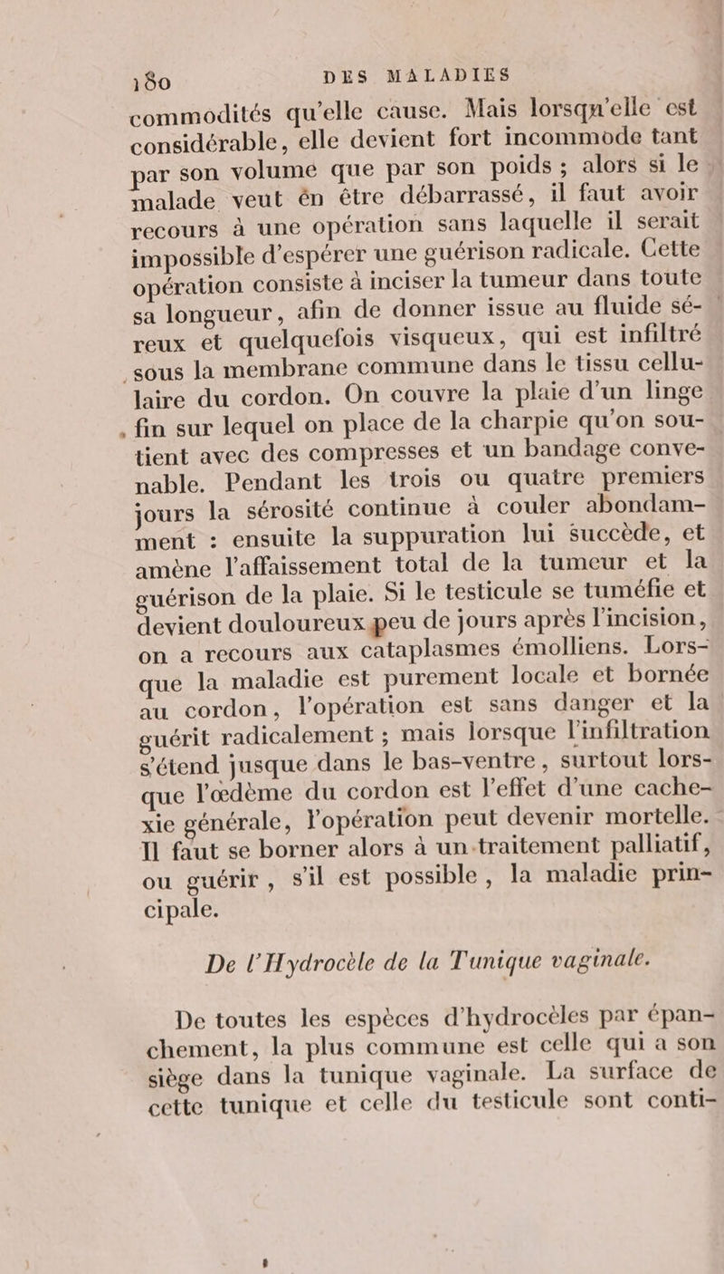 commodités qu’elle cause. Mais lorsqu'elle est considérable, elle devient fort incommode tant par son volume que par son poids ; alors si le » inalade veut én être débarrassé, il faut avoir recours à une opération sans laquelle il serait impossible d'espérer une guérison radicale. Cette opération consiste à inciser la tumeur dans toute sa longueur, afin de donner issue au fluide sé- reux et quelquefois visqueux, qui est infiltré e laire du cordon. On couvre la plaie d’un linge fin sur lequel on place de la charpie qu'on sou tient avec des compresses et un bandage conve- nable. Pendant les trois ou quatre premiers jours la sérosité continue à couler abondam- ment : ensuite la suppuration lui succède, et amène laffaissement total de la tumeur et la guérison de la plaie. Si le testicule se tuméfie et devient douloureux peu de jours après l'incision, on a recours aux cataplasmes émolliens. Lors- que la maladie est purement locale et bornée au cordon, l'opération est sans danger et la guérit radicalement ; mais lorsque l'infiltration s'étend jusque dans le bas-ventre, surtout lors- que l'œdème du cordon est l'effet d’une cache- xie générale, l'opération peut devenir mortelle. IL faut se borner alors à un:traitement palliatif, ou guérir, s'il est possible, la maladie prin- cipale. De l'Hydrocèle de la Tunique vaginale. De toutes les espèces d’hydrocèles par épan- chement, la plus commune est celle qui a son siège dans la tunique vaginale. La surface de cette tunique et celle du testicule sont conti-