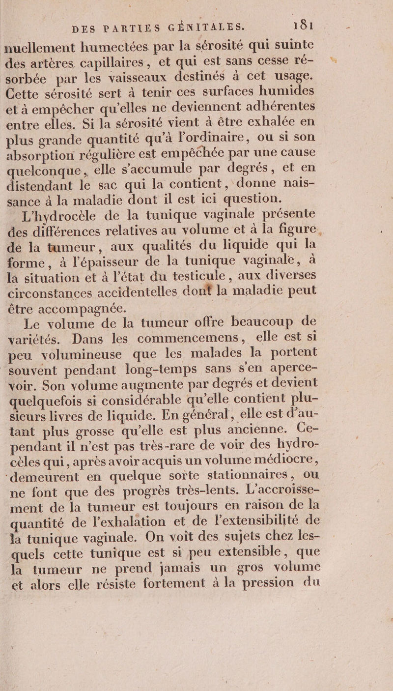 nuellement humectées par la sérosité qui suinte des artères capillaires, et qui est sans cesse ré- sorbée par les vaisseaux destinés à cet usage. Cette sérosité sert à tenir ces surfaces humides et à empêcher qu’elles ne deviennent adhérentes entre elles. Si la sérosité vient à être exhalée en plus grande quantité qu’à l'ordinaire, ou si son absorption régulière est empêchée par une cause quelconque, elle s’accumule par degrés, et en distendant le sac qui la contient, donne nais- sance à la maladie dont il est ici question. L'hydrocèle de la tunique vaginale présente des différences relatives au volume et à la figure, de la tumeur, aux qualités du liquide qui la forme, à l'épaisseur de la tunique vaginale, à la situation et à l’état du testicule, aux diverses circonstances accidentelles dont la maladie peut être accompagnée. | Le volume de la tumeur offre beaucoup de variétés. Dans les commencemens, elle est si peu volumineuse que les malades la portent souvent pendant long-temps sans s'en aperce- voir. Son volume augmente par degrés et devient quelquefois si considérable qu’elle contient plu- sieurs livres de liquide. En général, elle est dau- tant plus grosse qu'elle est plus ancienne. Ce- pendant il n’est pas très-rare de voir des hydro- cèles qui, après avoir acquis un volume médiocre, ‘demeurent en quelque soïte stationnaires, ou ne font que des progrès très-lents. L’accroisse- ment de la tumeur est toujours en raison de Îla quantité de l’exhalation et de l'extensibilité de la tunique vaginale. On voit des sujets chez les- quels cette tunique est si peu extensible, que la tumeur ne prend jamais un gros volume et alors elle résiste fortement à la pression du %