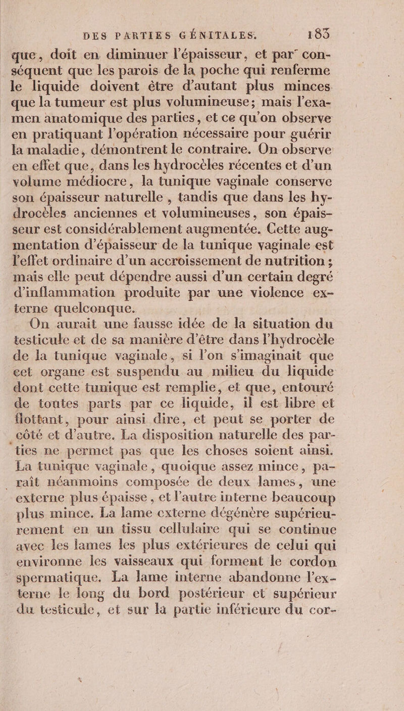 que, doit en diminuer l'épaisseur, et par” con- séquent que les parois de la poche qui renferme le liquide doivent être d'autant plus minces que la tumeur est plus volumineuse; mais l’exa- men anatomique des parties , et ce qu’on observe en pratiquant l'opération nécessaire pour guérir la maladie, démontrent le contraire. On observe en effet que, dans les hydrocèles récentes et d’un volume médiocre, la tunique vaginale conserve son épaisseur naturelle , tandis que dans les hy- drocèles anciennes et volumineuses, son épais- seur est considérablement augmentée. Gette aug- mentation d'épaisseur de la tunique vaginale est l'effet ordinaire d’un accroissement de nutrition; mais elle peut dépendre aussi d’un certain degré d’inflammation produite par une violence ex- terne quelconque. On aurait une fausse idée de la situation du testicule et de sa manière d’être dans l’hydrocèle de la tunique vaginale, si l’on s’imaginait que cet organe est suspendu au milieu du liquide dont cette tunique est remplie, et que, entouré de toutes parts par ce liquide, il est libre et flottant, pour ainsi dire, et peut se porter de côté et d'autre. La disposition naturelle des par- ‘ties ne permet pas que les choses soient ainsi. La tunique vaginale, quoique assez mince, pa- _ ait néanmoins composée de deux lames, une externe plus épaisse , et l’autre interne beaucoup plus mince. La lame externe dégénère supérieu- rement en un tissu cellulaire qui se continue avec les lames les plus extérieures de celui qui environne les vaisseaux qui forment le cordon spermatique. La lame interne abandonne l’ex- terne le long du bord postérieur et supérieur du testicule, et sur la partie inférieure du cor-