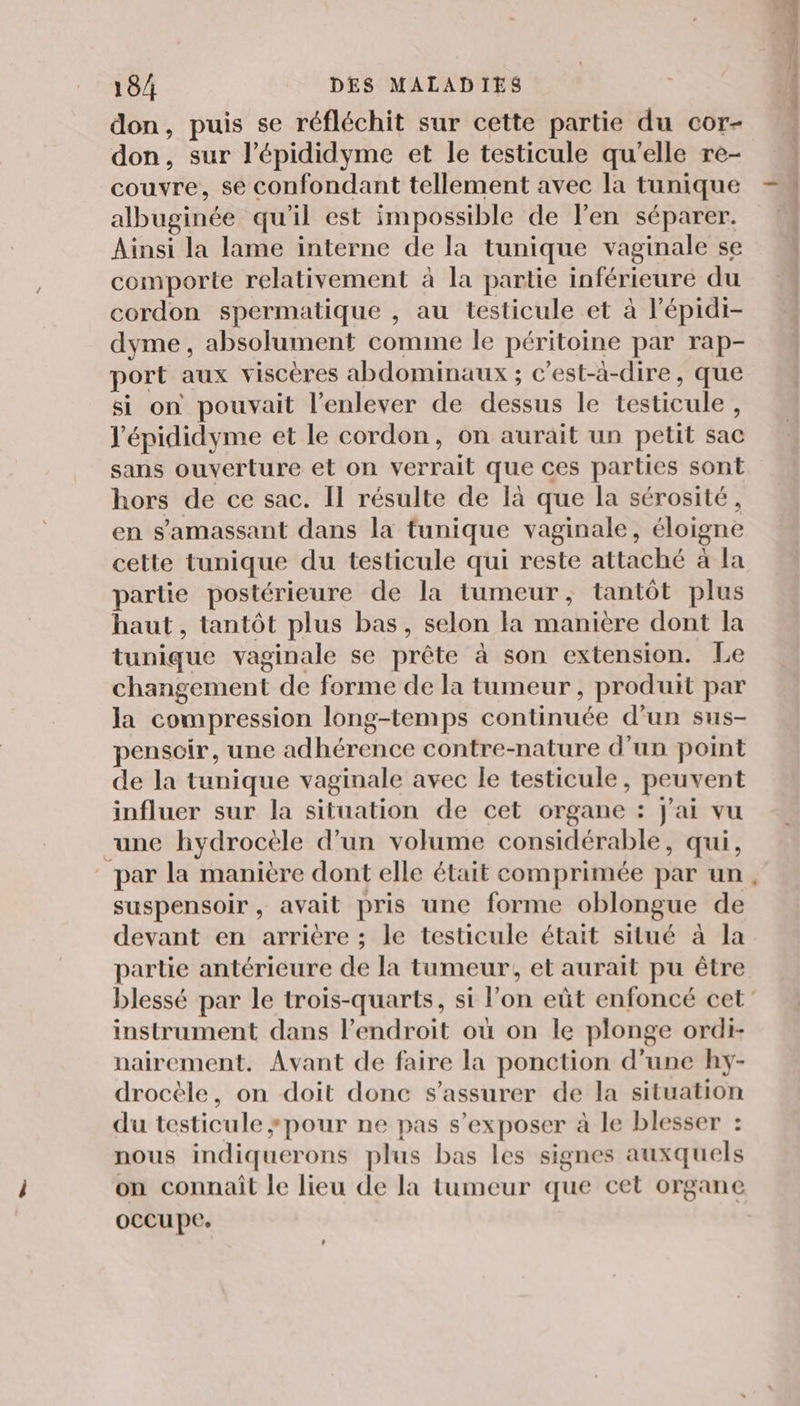 don, puis se réfléchit sur cette partie du cor- don, sur l’épididyme et le testicule qu'elle re- couvre, se confondant tellement avec la tunique albuginée qu'il est impossible de l'en séparer. comporte relativement à la partie inférieure du cordon spermatique , au testicule et à l’épidi- dyme, absolument comme le péritoine par rap- port aux viscères abdominaux ; c’est-à-dire, que si on pouvait l'enlever de dessus le testicule, l'épididyme et le cordon, on aurait un petit sac sans ouverture et on verrait que ces parties sont hors de ce sac. Il résulte de là que la sérosité, cette tunique du testicule qui reste attaché à la partie postérieure de la tumeur, tantôt plus haut, tantôt plus bas, selon la manière dont la tunique vaginale se prête à son extension. Le changement de forme de la tumeur, produit par la compression long-temps continuée d'un sus- penscir, une adhérence contre-nature d’un point de la tunique vaginale avec le testicule, peuvent influer sur la situation de cet organe : J'ai vu “une hydrocèle d’un volume considérable, qui, par la manière dont elle était comprimée par un suspensoir, avait pris une forme oblongue de devant en arrière ; le testicule était situé à la partie antérieure de la tumeur, et aurait pu être blessé par le trois-quarts, si l’on eût enfoncé cet instrument dans l'endroit où on le plonge ordi- nairement. Avant de faire la ponction d’une hy- drocèle, on doit donc s'assurer de la situation du testicule ÿpour ne pas s’exposer à le blesser : nous indiquerons plus bas les signes auxquels on connaît le lieu de la tumeur que cet organe occupe. lt ms. D =