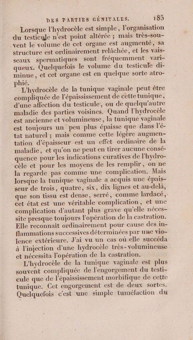 Lorsque l’hydrocèle est simple, l’organisation du testicule n’est point altérée ; mais très-sou- vent le volume de cet organe est augmenté, sa structure est ordinairement relâchée, et les vais- seaux spermatiques sont fréquemment vari- queux. Quelquefois le volume du testicule di- _minue, et cet organe est en quelque sorte atro- phié. L'hydrocèle de la tunique vaginale peut être compliquée de l'épaississement de cette tunique, d’une affection du testicule, ou de quelqu'autre maladie des parties voisines. Quand l’hydrocèle est ancienne et volumineuse, la tuniqué vaginale est toujours un peu plus épaisse que dans l’é- tat naturel ; mais comme cette légère augmen- tation d'épaisseur est un effet ordinaire de la maladie, et qu’on ne peut en tirer aucune consé- quence pour les indications curatives de lhydro- ‘cèle et pour les moyens de les remplir, on ne la regarde pas comme une complication. Mais lorsque la tunique vaginale a acquis une épais- seur de trois, quatre, six, dix lignes et au-delà, que son tissu est dense, serré, comme lardacé,- cet état est une véritable complication, et une complication d'autant plus grave qu’elle néces- site presque toujours l'opération de la castration. Elle reconnaît ordinairement pour cause des in- flammations successives déterminées par une vio- lence extérieure. J'ai vu un cas où elle succéda à l'injection d’une hydrocële très-volumineuse et nécessita l’opération de la castration. L'hydrocèle de la tunique vaginale est plus souvent compliquée de l'engorgement du testi- cule que de l’épaississement morbifique de cette tunique. Cet engorgement est de deux sortes. Quelquefois c'est une simple tuméfaction du