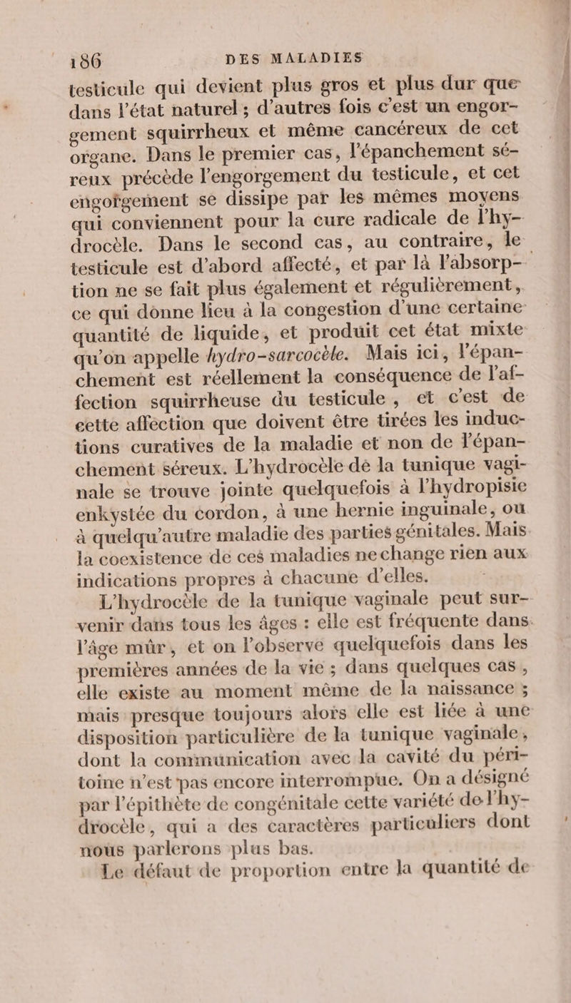testicule qui devient plus gros et plus dur que dans l’état naturel ; d’autres fois c'est un engor- gement squirrheux et même cancéreux de cet organe. Dans le premier cas, l'épanchement sé- reux précède l’engorgement du testicule, et cet engorgement se dissipe par les mêmes moyens qui conviennent pour la cure radicale de lhy- drocèle. Dans le second cas, au contraire, le tion ne se fait plus également et réguliérement, quantité de liquide, et produit cet état mixte qu’on appelle kydro-sarcocèle. Mais ici, l'épan- chement est réellement la conséquence de l'af- fection squirrheuse du testicule, et cest de cette affection que doivent être tirées les induc- tions curatives de la maladie et non de Fépan- chement séreux. L’hydrocèle dé la tunique vagi- nale se trouve jointe quelquefois à l’hydropisie enkystée du cordon, à une hernie inguinale, où à quelqu’autre maladie des parties génitales. Mais la coexistence de ces maladies nechange rien aux indications propres à chacune d'elles. L'hydrocèle de la tunique vaginale peut sur- l’âge mûr, et on l’observe quelquefois dans les premières années de la vie ; dans quelques cas , elle existe au moment même de la naissance ; mais presque toujours aloïs elle est liée à une disposition particulière de la tunique vaginale , dont la communication avec la cavité du péri- toine n’est pas encore interrompue. On a désigné par l’épithète de congénitale cette variété de lhy- drocèle, qui a des caractères particuliers dont mous parlerons plus bas. Le défaut de proportion entre la quantité de