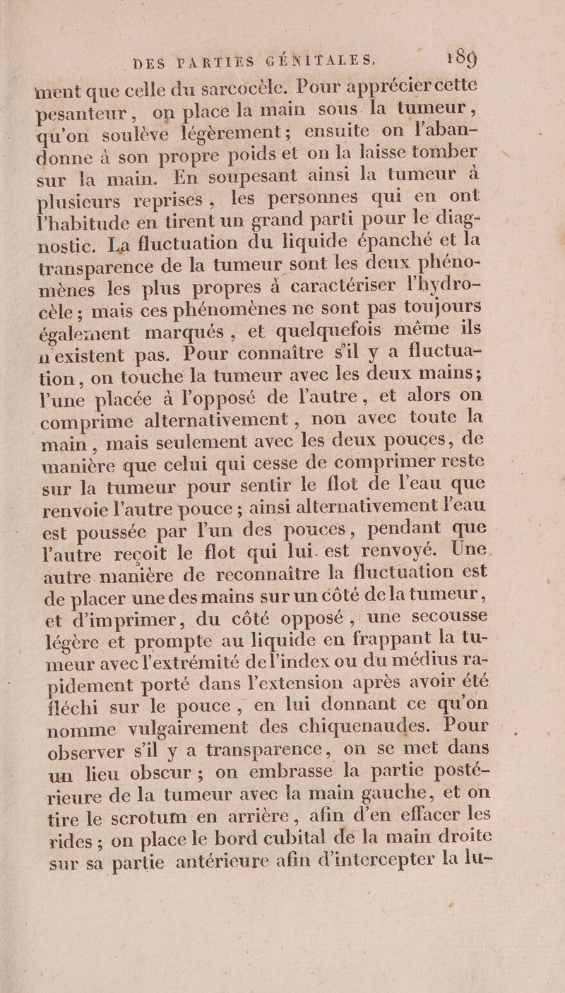 iment que celle du sarcocèle. Pour apprécier cette pesanteur, on place la main sous la tumeur, qu'on soulève légèrement ; ensuite on l'aban- donne à son propre poids et on la laisse tomber sur la main. En soupesant ainsi la tumeur à plusieurs reprises, les personnes qui en ont l'habitude en tirent un grand parti pour le diag- nostic. La fluctuation du liquide épanché et la transparence de la tumeur sont les deux phéno- mènes les plus propres à caractériser lhydro- cèle ; mais ces phénomènes ne sont pas toujours égalesaent marqués, et quelquefois même ils uexistent pas. Pour connaître s'il y a fluctua- tion , on touche la tumeur avec les deux mains ; l’une placée à l'opposé de l’autre, et alors on comprime alternativement, non avec toute la main , mais seulement avec les deux pouces, de manière que celui qui cesse de comprimer reste sur la tumeur pour sentir le flot de l'eau que renvoie l’autre pouce ; ainsi alternativement l'eau est poussée par l'un des pouces, pendant que l'autre recoit le flot qui lui. est renvoyé. Une. autre manicre de reconnaître la fluctuation est de placer une des mains sur un côté de la tumeur, et d'imprimer, du côté opposé, une secousse légère et prompte au liquide en frappant la tu- meur avec l'extrémité del’index ou du médius ra- pidement porté dans l'extension après avoir été fléchi sur le pouce, en lui donnant ce qu’on nomme vulgairement des chiquenaudes. Pour observer s’il y a transparence, on se met dans un lieu obscur ; on embrasse la partie posté- rieure de la tumeur avec la main gauche, et on tire le scrotum en arrière, afin d’en effacer les rides ; on place le bord cubital dé la main droite sur sa partie antérieure afin d’intercepter la lu-