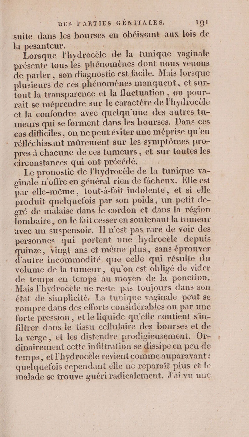 suite dans les bourses en obéissant aux lois de fa pésanteur. x: | FAT E Lorsque l’hydrocèle de la tunique vaginale présente tous les phénomènes dont nous venons de parler, son diagnostic est facile. Mais lorsque plusieurs de ces phénomènes manquent, et sur- tout la transparence et la fluctuation, on pour- rait se méprendre sur le caractère de l’hydrocële et la confondre avec quelqu'une des autres tu- meurs qui se forment dans les bourses. Dans ces cas difficiles, on ne peut éviter une méprise qu'en réfléchissant mûürement sur les symptômes pro- pres à chacune de ces tumeurs , et sur toutes les circonstances qui ont précédé. | Le pronostic de l’hydrocèle de la tunique va- ginale n'offre en général rien de fâcheux. Elle est par elle-même, tout-à-fait indolente, et si elle produit quelquefois par son poids, un petit de- gré de malaise dans le cordon et dans la région lombaire, on le fait cesser en soutenant la tumeur avec un suspensoir. Il n’est pas rare de voir des personnes qui portent une hydrocèle depuis quinze, vingt ans et même plus, sans éprouver d'autre incommodité que celle qui résulte du volume de la tumeur, qu’on est obligé de vider de temps en temps au moyen de la ponction. Mais l'hydrocèle ne reste pas toujours dans son état de simplicité, La tunique vaginale peut se rompre dans des efforts considérables ou par une forte pression, et le liquide qu'elle contient s'in- filtrer dans le tissu cellulaire des bourses et de la verge, et les distendre prodigieusement. Or- dinairemeni cette infiliration se dissipe en peu de temps, et l’hydrocèle revient comme auparavant : quelquefois cependant elle ne reparaît plus et le malade se trouve guéri radicalement. J'ai vu une
