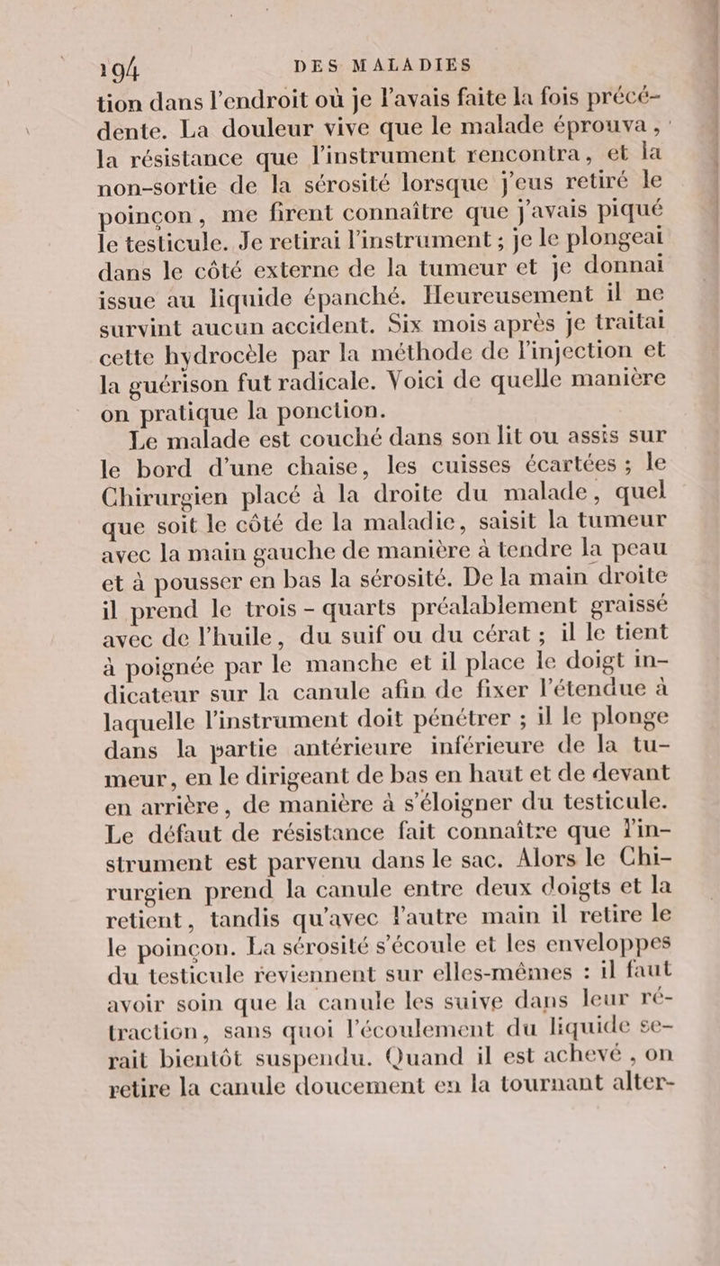 tion dans l'endroit où je l'avais faite la fois précé- dente. La douleur vive que le malade éprouva , la résistance que l'instrument rencontra, et la non-sortie de la sérosité lorsque j'eus retiré le poinçon, me firent connaître que j'avais piqué le testicule. Je retirai l'instrument ; je le plongeaï dans le côté externe de la tumeur et je donnai issue au liquide épanché. Heureusement il ne survint aucun accident. Six mois après je traitai cette hydrocèle par la méthode de l'injection et la guérison fut radicale. Voici de quelle manière on pratique la ponction. Le malade est couché dans son lit ou assis sur le bord d’une chaise, les cuisses écartées ; le Chirurgien placé à la droite du malade, quel que soit le côté de la maladie, saisit la tumeur avec la main gauche de manière à tendre la peau et à pousser en bas la sérosité. De la main droite il prend le trois - quarts préalablement graisse avec de l'huile, du suif ou du cérat ; il le tient à poignée par le manche et il place le doigt in- dicateur sur la canule afin de fixer l'étendue à laquelle l'instrument doit pénétrer ; il le plonge dans la partie antérieure inférieure de la tu- meur, en le dirigeant de bas en haut et de devant en arrière, de manière à s'éloigner du testicule. Le défaut de résistance fait connaître que Tin- strument est parvenu dans le sac. Alors le Chi- rurgien prend la canule entre deux doigts et la retient, tandis qu'avec l'autre main il retire le le poinçon. La sérosité s'écoule et les enveloppes du testicule reviennent sur elles-mêmes : il faut avoir soin que la canule les suive dans leur ré- traction, sans quoi l'écoulement du liquide se- rait bientôt suspendu. Quand il est achevé , on retire la canule doucement en la tournant alter-