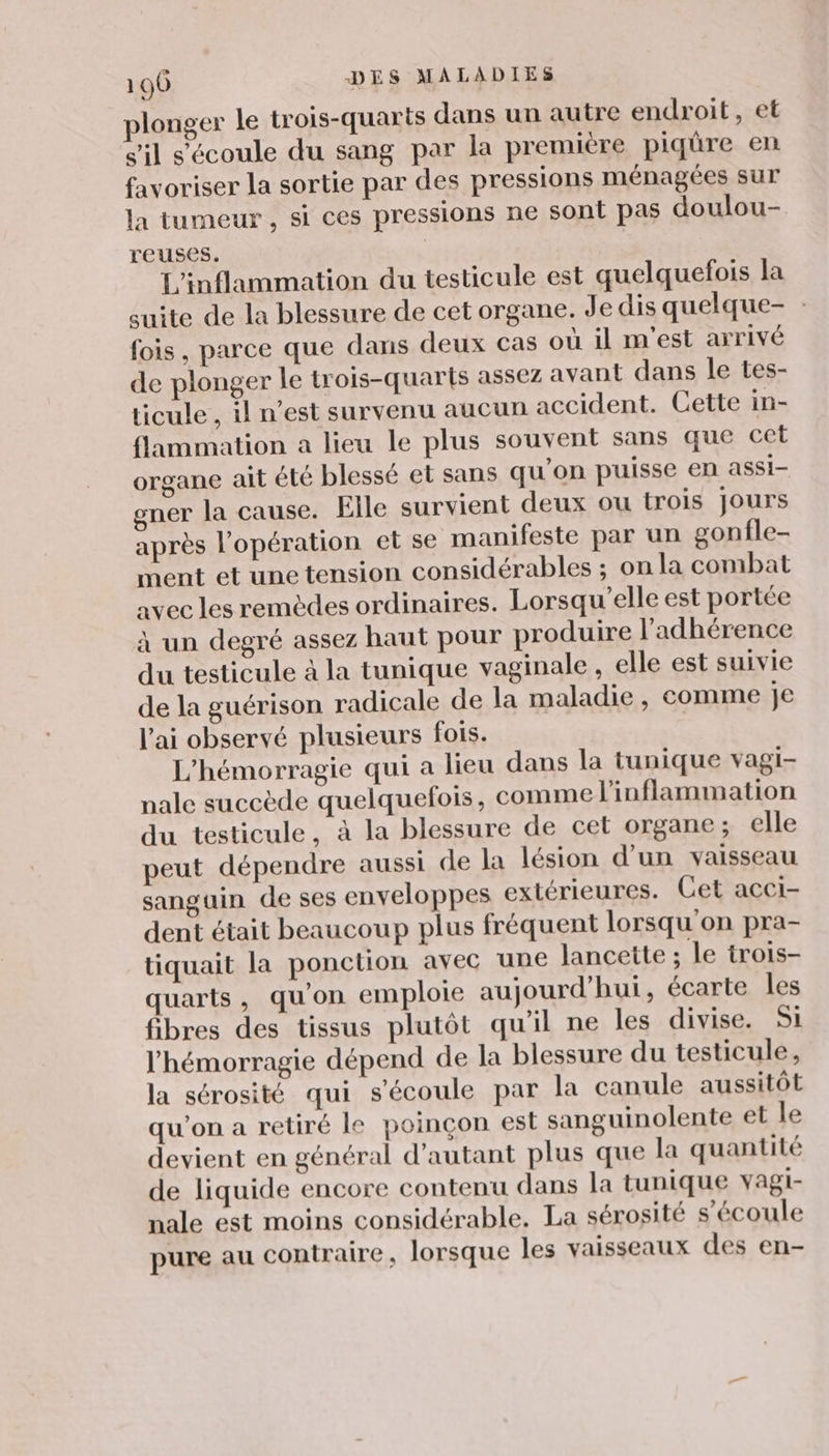 plonger le trois-quarts dans un autre endroit, et c'il s'écoule du sang par la première piqüre en favoriser la sortie par des pressions ménagées sur la tumeur , si ces pressions ne sont pas doulou- reuses. L'inflammation du testicule est quelquefois la suite de la blessure de cet organe. Je dis quelque- fois, parce que dans deux cas où il m'est arrivé de plonger le trois-quarts assez avant dans le tes- ticule , il n’est survenu aucun accident. Cette in- {lammation a lieu le plus souvent sans que cet organe ait été blessé et sans qu'on puisse en assi- gner la cause. Elle survient deux ou trois Jours après l'opération et se manifeste par un gonfle- ment et une tension considérables ; on la combat avec les remèdes ordinaires. Lorsqu'elle est portée à un degré assez haut pour produire l’adhérence du testicule à la tunique vaginale , elle est suivie de la guérison radicale de la maladie , comme je l’ai observé plusieurs fois. L’hémorragie qui a lieu dans la tunique vagi- nale succède quelquefois, comme l'inflammation du testicule, à la blessure de cet organe ; elle peut dépendre aussi de la lésion d’un vaisseau sanguin de ses enveloppes extérieures. Cet acci- dent était beaucoup plus fréquent lorsqu'on pra- tiquait la ponction avec une lancette ; le trois- quarts, qu'on emploie aujourd’hui, écarte les fibres des tissus plutôt qu'il ne les divise. SI l’hémorragie dépend de la blessure du testicule, la sérosité qui s'écoule par la canule aussitôt qu'on a retiré le poinçon est sanguinolente et le devient en général d'autant plus que la quantité de liquide encore contenu dans la tunique vagi- nale est moins considérable. La sérosité s'écoule pure au contraire, lorsque les vaisseaux des en-