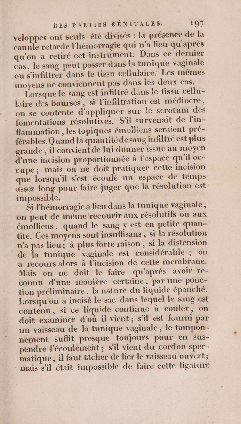 veloppes ont seuls été divisés : la présence de la canule retarde l’hémorragie qui n’a lieu qu'après qu'on a retiré cet instrument. Dans ce dermer cas, le sang peut passer dans la tunique vaginale ou s'infiltrer dans le tissu cellulaire: Les mêmes moyens ne conviennent pas dans les deux cas. … Lorsque le sang est infiltré dans le tissu cellu- laire des bourses, si l’infiltration est médiocre, on se contente d'appliquer sur le scrotum des fomentations résolutives. S'il survenait de lin- flammation , les topiques émoiliens seraient pré- férables. Quand la quantité desang infiltré est plus grande , il convient de lui donner issue au moyen d'une incision proportionnée à l'espace qu’il oc- cupe; mais on ne doit pratiquer celte incision que lorsqu'il s'est écoulé un espace de temps assez long pour faire juger que la résolution est impossible. Si l’hémorragie a lieu dans la tunique vaginale, on peut de même recourir aux résolutifs ou aux émolliens, quand le sang y est en petite quan- tité. Ces moyens sont insuflisans , si la résolution n’a pas lieu; à plus forte raison , si la distension de la tunique vaginale est considérable ; on a recours alors à lincision de cette membrane. Mais on ne doit le faire qu'après avoir re- connu d’une manière certaine, par une ponc- tion préliminaire, la nature du liquide épanché. Lorsqu'on a incisé le sac dans lequel le sang est contenu, si ce liquide continue à couler, on doit examiner d’où il vient; s’il est fourni par un vaisseau de la tunique vaginale, le tampon- nement suflit presque toujours pour en sus- pendre l'écoulement; sil vient du cordon sper- matique , il faut tâcher de lier le vaisseau ouvert; : mais s'il était impossible de faire cette ligature