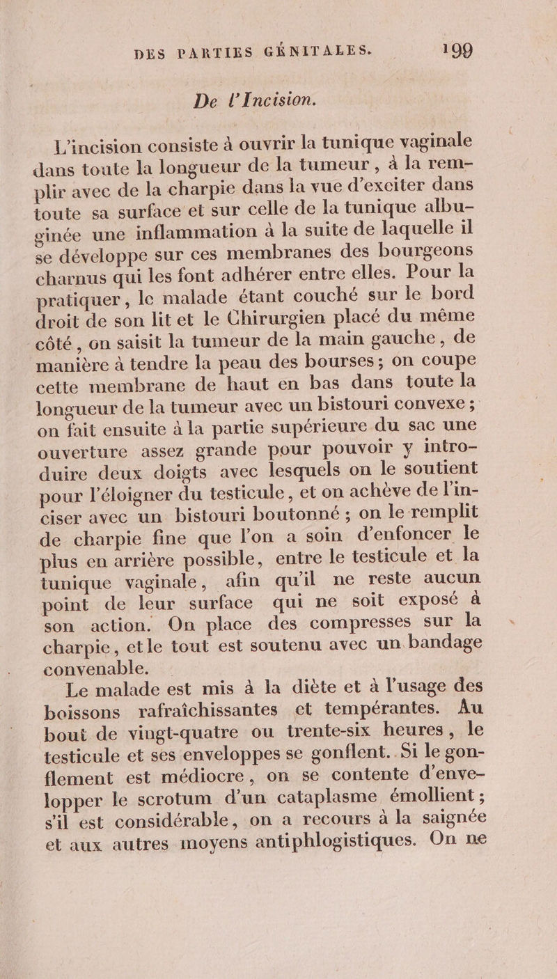 De l’Incision. L'incision consiste à ouvrir la tunique vaginale dans toute la longueur de la tumeur, à la rem- plir avec de la charpie dans la vue d’exciter dans toute sa surface et sur celle de la tunique albu- ginée une inflammation à la suite de laquelle il se développe sur ces membranes des bourgeons charnus qui les font adhérer entre elles. Pour la pratiquer , le malade étant couché sur le bord droit de son litet le Chirurgien placé du même côté , on saisit la tumeur de la main gauche, de _ manière à tendre la peau des bourses; on coupe cette membrane de haut en bas dans toute la longueur de la tumeur avec un bistouri convexe ; on fait ensuite à la partie supérieure du sac une ouverture assez grande pour pouvoir y intro- duire deux doigts avec lesquels on le soutient pour l’éloigner du testicule, et on achève de l’in- ciser avec un bistouri boutonné ; on le remplit de charpie fine que l'on a soin d’enfoncer le plus en arrière possible, entre le testicule et la tunique vaginale, afin quil ne reste aucun point de leur surface qui ne soit exposé à son action. On place des compresses sur la charpie, etle tout est soutenu avec un. bandage convenable. Le malade est mis à la diète et à l'usage des boissons rafraîchissantes et tempérantes. Âu bout de vingt-quatre ou trente-six heures, le testicule et ses enveloppes se gonflent. Si le gon- flement est médiocre, on se contente d’enve- lopper le scrotum d’un cataplasme émollient ; s'il est considérable, on a recours à la saignée et aux autres moyens antiphlogistiques. On ne