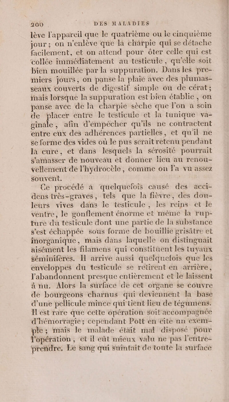 lève l'appareil que le quatrième ou le cinquième jour ; on n’enlève que la chärpie qui se détache facilement, et on attend pour ôter celle qui est collée immédiatement au testicule, qu’elle soit bien mouillée par la suppuration. Dans les. pre- miers jours, on panse la plaié avec des plumas- seaux couverts de digestif simple ou de cérat; inais lorsque la suppuration est bien établie , on panse avec de la charpie sèche que l’on a soin de placer entre le testicule ét la tunique va- ginale, afin d’'émpècher qu'ils ne contractent entre eux des adhérences partielles, et qu'il ne se forme des vides où le pus scrait retenu pendant la curé, et dans lesquels la sérosité pourrait s'amaëser de nouveau et donner lieu au renou- vellement de l’hydrocèle, comme on la vu assez souvent. : Ce procédé à quelquefois causé des acci- dens très-graves, tels que la fièvre, des dou- leurs vives dans le testicule , les reins et le ventre, le gonflement énorme et même la rup- ture du testicule dont une partie de la substance s’est échappée sous forme de bouillie grisâtre et inorganique, mais dans laquelle on distinguait aisément les filamens qui constitüent les tuyaux séminifères. Il arrivé aussi queiquefois que les enveloppes du testiculé se retirent en arrière, l’'abandonnent presque entièrement et le laissent à nu. Alors la surface de cet organe se couvre de bourgeons charnus qui deviennent la base d’une pellicule mince qui'tient lieu de tégumens. Il ést rare que cette opération soit accompagnée d'hémorragie; cependant Pott'en Cite an exem- ple ; mais le malade était mal disposé pour l'opération, ét il eût miéux valu ne pas l'eñtre- prendre. Le sang qui suinfait de toute Ja surface