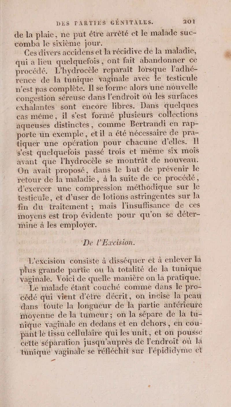 de la plaie, ne put être arrêté et le malade suc- comba le sixième jour. Ces divers accidens et la récidive de la maladie, qui a lieu quelquefois, ont fait abandonner ce procédé. L’hydrocèle reparaît lorsque ladhé- rence de la tunique vaginale avec le testicule n'est pas complète. Il se forme alors une nouvelle congestion séreuse dans l'endroit où les surfaces exhalantes sont encore libres. Dans quelques cas même, il s’est formé plusieurs collections aqueuses distinctes, comme Bertrandi en rap- porte un exemple, et il a été nécessaire de pra- tiquer une opération pour chacune d'elles. Il s'est quelquefois passé trois et même six mois avant que lhydrocèle se montrât de nouveau. On avait proposé, dans le but de prévenir le retour de la maladie, à la suite de ce procédé, d'exercer une compression méthodique sur le testicule, ét d’user de lotions astringentes sur la fin du traitement ; mais l'insuffisance de ces moyens est trop évidente pour qu'on se déter- mine à les employer. De l’Excision. L'excision consiste à disséquer et à enlever la plus grande partie ou là totalité de la tunique vaginale. Voici de quelle manière on la pratique. ‘Lé malade étant couché comme dans le pro- cédé qui vient d'être décrit, on incise la peau dans toute la longüéur de la partie antérieure moyenne de la tumeur; on la sépare de la tu- nique vaginale en dédans ét en dehors, en cou- panñt lé tissu cellulaire qui les unit, et on pousse cette séparation jusqu'auprès de l'endroit où la tüniqué vaginale se réfléchit sur Pépididyme et Æ