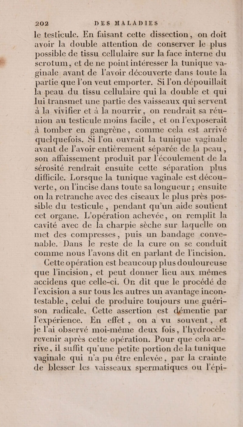 le testicule. En faisant cette dissection, on doit avoir la double attention de conserver le plus possible de tissu cellulaire sur la face interne du scrotum, et de ne point intéresser la tunique va- ginale avant de lavoir découverte dans toute la partie que l’on veut emporter. Si l'on dépouillait la peau du tissu cellulaire qui la double et qui Jui transmet une partie des vaisseaux qui servent à la vivifier et à la nourrir, on rendrait sa réu- nion au testicule moins facile, et on l’exposerait à tomber en gangrène, comme cela est arrivé quelquefois. Si l’on ouvrait la tunique vaginale avant de lavoir entièrement séparée de la peau, son affaissement produit par l'écoulement de la sérosité rendrait ensuite cette séparation plus difficile. Lorsque la tunique vaginale est décou- verte, on l’incise dans toute sa longueur ; ensuite on la retranche avec des ciseaux le plus près pos- sible du testicule, pendant qu’un aide soutient cet organe. L'opération achevée, on remplit la cavité avec de la charpie sèche sur laquelle on met des compresses, puis un bandage conve- nable. Dans le reste de la cure on se conduit comme nous l'avons dit en parlant de l'incision. Cette opération est beaucoup plus douloureuse que l’incision, et peut donner lieu aux mêmes accidens que celle-ci. Or dit que le procédé de l'excision a sur tous les autres un avantage incon- testable, celui de produire toujours une guéri- son radicale. Cette assertion est démentie par l'expérience. En effet, on a vu souvent, et Je l'ai observé moi-même deux fois, l’hydrocèle revenir après celte opération. Pour que cela ar- rive, il suffit qu'une petite portion de la tunique vaginale qui n’a pu être enlevée, par la crainte de blesser les vaisseaux spermatiques ou l'épi-