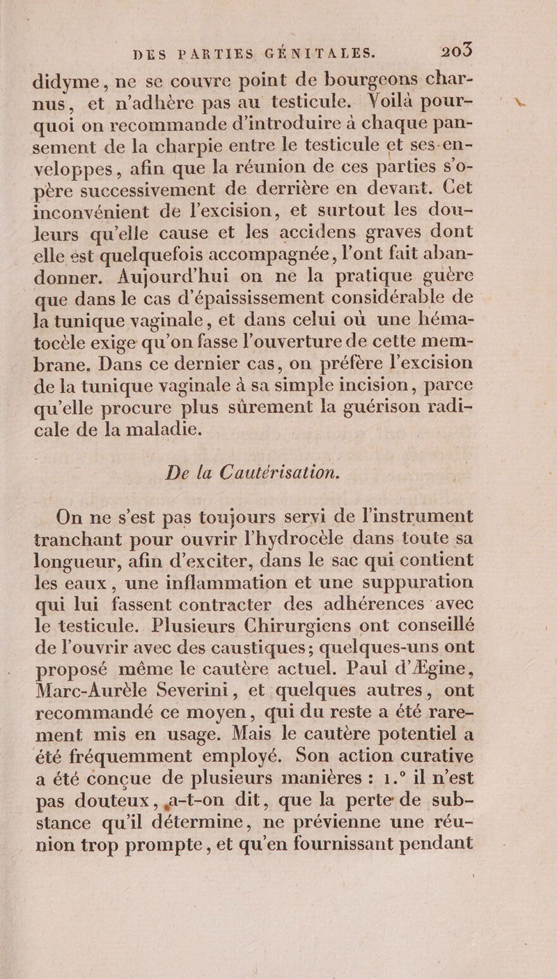 didyme, ne se couvre point de bourgeons char- nus, et n’adhère pas au testicule. Voilà pour- quoi on recommande d'introduire à chaque pan- sement de la charpie entre le testicule et ses-en- veloppes, afin que la réunion de ces parties s'o- père successivement de derrière en devant. Get inconvénient de l’excision, et surtout les dou- leurs qu’elle cause et les accidens graves dont elle ést quelquefois accompagnée, l'ont fait aban- donner. Aujourd'hui on ne la pratique guère que dans le cas d'épaississement considérable de la tunique vaginale, et dans celui où une héma- tocèle exige qu’on fasse l'ouverture de cette mem- _brane. Dans ce dernier cas, on préfère l’excision de la tunique vaginale à sa simple incision, parce qu'elle procure plus sûrement la guérison radi- cale de la maladie. De la Cautérisation. On ne s’est pas toujours servi de l'instrument tranchant pour ouvrir l’hydrocèle dans toute sa longueur, afin d’exciter, dans le sac qui contient les eaux, une inflammation et une suppuration qui lui fassent contracter des adhérences avec le testicule. Plusieurs Chirurgiens ont conseillé de l'ouvrir avec des caustiques; quelques-uns ont proposé même le cautère actuel. Paul d’Ægine, Marc-Aurèle Severini, et quelques autres, ont recommandé ce moyen, qui du reste a été rare- ment mis en usage. Mais le cautère potentiel a été fréquemment employé. Son action curative a été conçue de plusieurs manières : 1.° il n’est pas douteux, a-t-on dit, que la perte de sub- stance qu'il détermine, ne prévienne une réu- nion trop prompte, et qu’en fournissant pendant