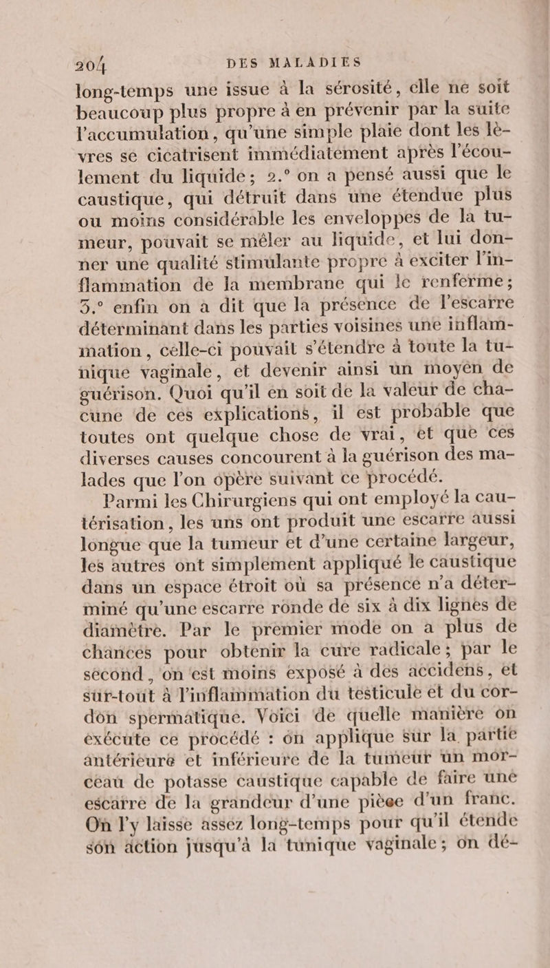 long-temps une issue à la sérosité, elle ne soit beaucoup plus propre à en prévenir par la suite l'accumulation, qu’une simple plaie dont les 1e- vres sé cicatrisent immédiatement après l'écou- lement du liquide; 2.° on a pensé aussi que le caustique, qui détruit dans une étendue plus ou moins considérable les enveloppes de la tu- meur, pouvait se mêler au liquide, et lui don- ner une qualité stimulante propre à exciter l’in- flammation de la membrane qui le renferme; 5. enfin on à dit que la présence de l'escarre déterminant dans les parties voisines une inflam- mation, celle-ci pouvait s'étendre à toute la tu- nique vaginale, et devenir ainsi un moyen de guérison, Quoi qu'il en soit de la valeur de cha- cune de ces explications, il est probable que toutes ont quelque chose de vrai, et que ces diverses causes concourent à la guérison des ma- lades que l’on ôpère suivant ce procédé. Parmi les Chirurgiens qui ont employé la cau- térisation , les uns ont produit une escarre aussi longue que la tumeur et d’une certaine largeur, les autres ont simplement appliqué le caustique dans un espace étroit où sa présence n'a déter- miné qu’une escarre ronde de six à dix lignes de diamètre. Par le premier mode on à plus de chances pour obtenir la cure radicale; par Île sécond , ‘on 'est moins exposé à des accidens, et sür-touùt à inflammation du testicule et du cor- dôn spermatique. Voici de quelle manière on exécute ce procédé : 6n applique Sur la partie antérieure et inférieure de la tumeur un mor- céau de potasse caustique capable de faire une escatré de la grandeur d’une pièee d’un franc. On l'y laisse assez long-temps pour qu'il étende sôn action jusqu'à la tunique vaginale; on dé-