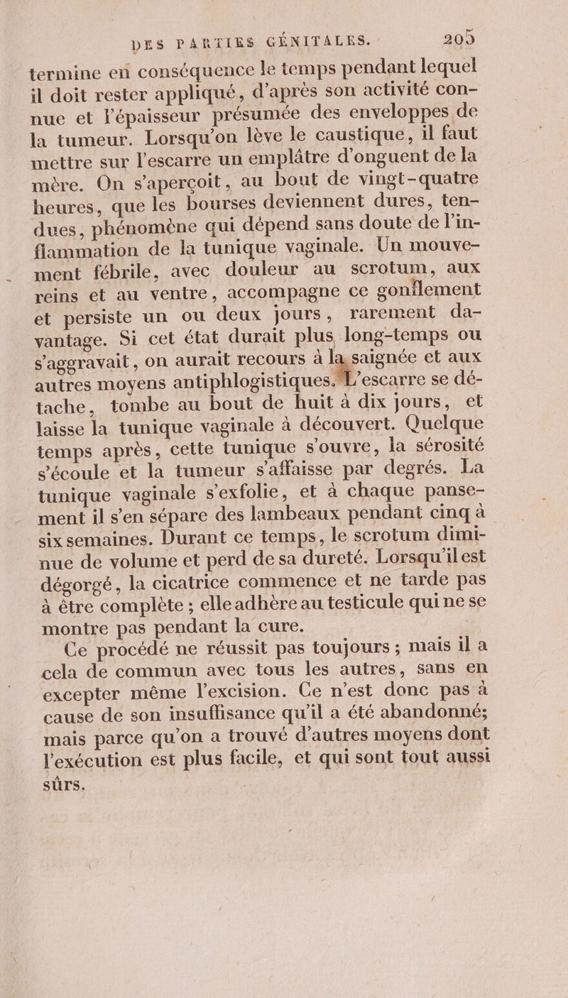 termine en conséquence le temps pendant lequel il doit rester appliqué, d’après son activité con- nue et l'épaisseur présumée des enveloppes de la tumeur. Lorsqu'on lève le caustique, il faut mettre sur l’escarre un emplâtre d’onguent de la mère. On s'aperçoit, au bout de vingt-quatre heures, que les bourses deviennent dures, ten- dues, phénomène qui dépend sans doute de l’in- flammation de la tunique vaginale. Un mouve- ment fébrile, avec douleur au scrotum, aux reins et au ventre, accompagne ce gonflement et persiste un ou deux jours, rarement da- vantage. Si cet état durait plus long-temps ou s'ageravait, On aurait recours à la saignée et aux autres moyens antiphlogistiques.L'escarre se dé- tache, tombe au bout de huit à dix jours, et laisse la tunique vaginale à découvert. Quelque temps après, cette tunique s'ouvre, la sérosité s'écoule et la tumeur s’affaisse par degrés. La tunique vaginale s’exfolie, et à chaque panse- ment il s’en sépare des lambeaux pendant cinq à six semaines. Durant ce temps, le scrotum dimi- nue de volume et perd de sa dureté. Lorsqu'ilest dégorgé, la cicatrice commence et ne tarde pas à être complète ; elle adhère au testicule qui ne se montre pas pendant la cure. Ce procédé ne réussit pas toujours ; mais il à cela de commun avec tous les autres, sans en excepter même l’excision. Ce n'est donc pas à cause de son insuffisance qu’il a été abandonné; mais parce qu’on a trouvé d’autres moyens dont l'exécution est plus facile, et qui sont tout aussi sûrs.