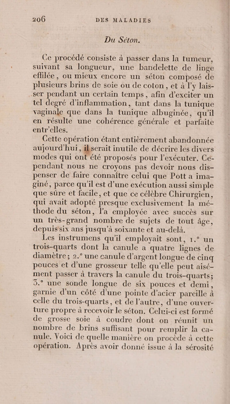 Du Séton. Ce procédé consiste à passer dans la tumeur, suivant sa longueur, une bandelette de linge efilée, ou mieux encore un séton composé de plusieurs brins de soie ou de coton , et à l’y lais- -ser pendant un certain temps, afin d’exciter un tel degré d’inflammation, tant dans la tunique vaginale que dans la tunique albuginée, qu’il en résulte une cohérence générale et parfaite entr’elles. Cette opération étant entièrement abandonnée aujourd'hui, po inutile de décrire les divers modes qui ont été proposés pour l’exécuter. Cé- pendant nous ne croyons pas devoir nous dis- penser de faire connaître celui que Pott a ima- giné, parce qu'il est d’une exécution aussi simple que süre et facile, et que ce célèbre Chirurgien, qui avait adopté presque exclusivement la mé- thode du séton, la employée avec succès sur un très-grand nombre de sujets de tout âge, depuis six ans jusqu’à soixante et au-delà. Les instrumens qu'il employait sont, 1.° un trois-quarts dont la canule a quatre lignes de diamètre; 2.° une canule d’argent longue de cinq pouces et d’une grosseur telle qu’elle peut aisé- ment passer à travers la canule du trois-quarts; 5.° une sonde longue de six pouces et demi, garnie d'un côté d’une pointe d’acier pareille à celle du trois-quarts, et de l’autre, d’une ouver- ture propre à recevoir le séton. Celui-ci est formé de grosse soie à coudre dont on réunit un nombre de brins suflisant pour remplir la ca- nule. Voici de quelle manière on procède à cette opération. Après avoir donné issue à la sérosité