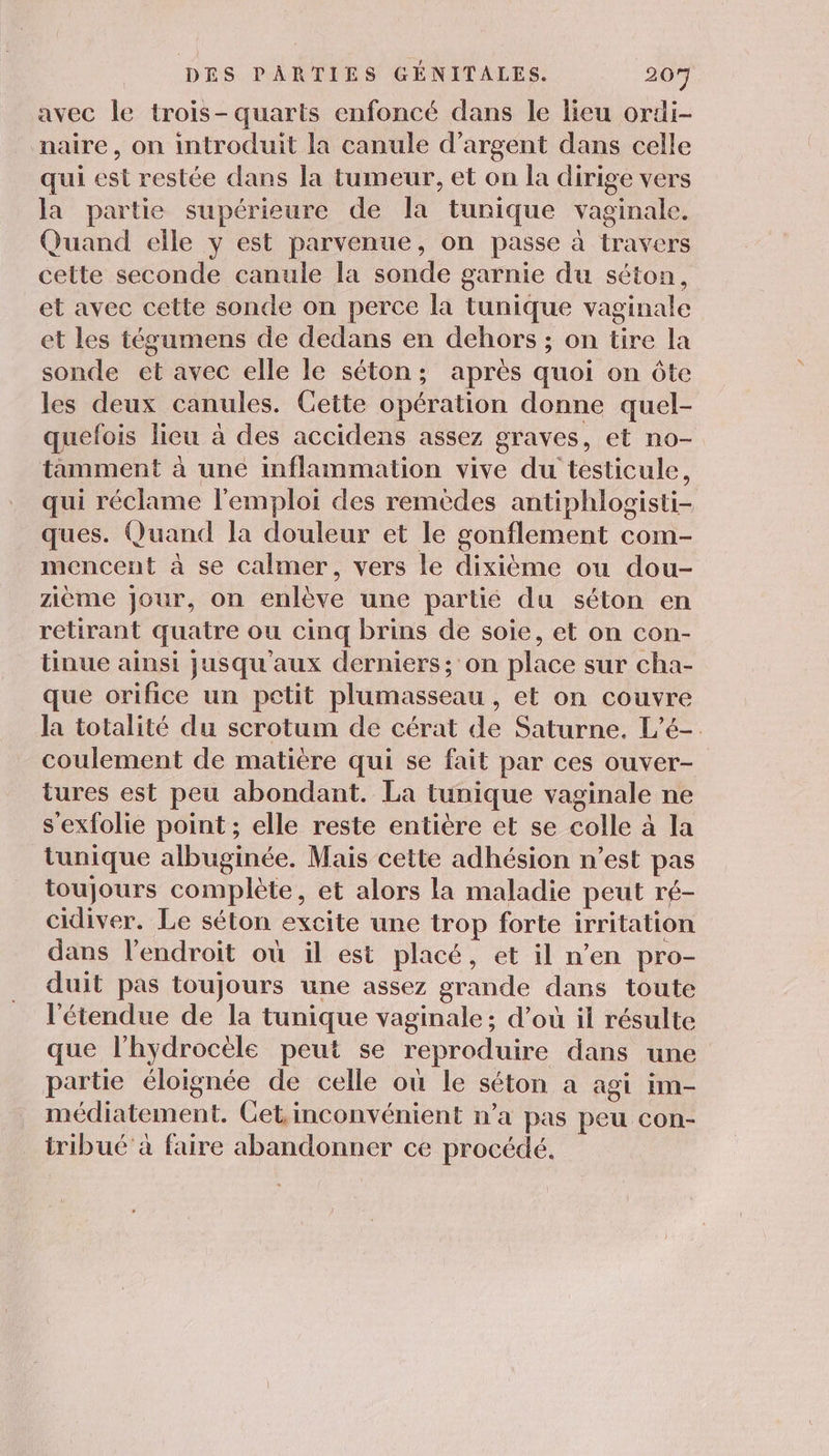 avec le trois-quarts enfoncé dans le lieu ordi- naire, on introduit la canule d'argent dans celle qui est restée dans la tumeur, et on la dirige vers la partie supérieure de la tunique vaginale. Quand elle y est parvenue, on passe à travers cette seconde canule la sonde garnie du séton, et avec cette sonde on perce la tunique vaginale et les tégumens de dedans en dehors ; on tire la sonde et avec elle le séton; après quoi on ôte les deux canules. Cette opération donne quel- quefois lieu à des accidens assez graves, et no- tamment à une inflammation vive du testicule, qui réclame l'emploi des remèdes antiphlogisti- ques. Quand la douleur et le gonflement com- mencent à se calmer, vers le dixième ou dou- zième jour, on enlève une partié du séton en retirant quatre ou cinq brins de soie, et on con- tinue ainsi jusqu'aux derniers; on place sur cha- que orifice un petit plumasseau , et on couvre la totalité du scrotum de cérat de Saturne. L’é- coulement de matière qui se fait par ces ouver- tures est peu abondant. La tunique vaginale ne s'exfolie point ; elle reste entière et se colle à la tunique albuginée. Mais cette adhésion n’est pas toujours complète, et alors la maladie peut ré- cidiver. Le séton excite une trop forte irritation dans l'endroit où il est placé, et il n’en pro- duit pas toujours une assez grande dans toute l'étendue de la tunique vaginale; d’où il résulte que l’hydrocèle peut se reproduire dans une partie éloignée de celle où le séton a agi im- médiatement. Get, inconvénient n’a pas peu con- iribué à faire abandonner ce procédé.