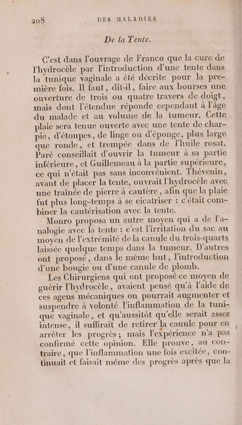 De la Tente. C’est dans l'ouvrage de Franco que la cure de l'hydrocèle par l'introduction d'une tente dans la tunique vaginale a été décrite pour la pre- mivre fois. Il faut, dit-il, faire aux bourses une ouverture de trois ou quatre travers de doigt, mais dont l'étendue réponde cependant à Fâge du malade et au volume de la tumeur. Cette plaie sera tenue ouverte avec une tente de char- pie, d’étoupes, de linge ou d'éponge, plus large que ronde, et trempée dans de l'huile rosat, Paré conseillait d'ouvrir la tumeur à sa partie inférieure , et Guillemeau à la partie supérieure, ce qui n’était pas sans inconvénient. T hévenin, avant de placer la tente, ouvrait l'hydrocèle avec une traînée de pierre à cautère , afin que la plaie fut plus long-temps à se cicatriser : c'élail com- biner la cautérisation avec la tente. Monro proposa un autre moyen qui a de l'a- nalogie avec la tente : c'est l'irritation du sac au moyen de l'extrémité de la canule du trois-quarts laissée quelque temps dans la tumeur. D'autres ont proposé, dans le même but, l'introduction d’une bougie ou d’une canule de plomb. Les Chirurgiens qui ont proposé ce moyen de guérir l'hydrocèle, avaient pensé qu'à l’aide de ces agens mécaniques on pourrait augmenter et suspendre à volonté linflammation de la tuni- que vaginale, et qu’aussitôt qu'elle serait assez intense, il sufirait de retirer la canule pour en arrêter les progrès; mais l'expérience n’a pas confirmé cette opinion. Elle prouve, au con- traire, que l’inflammation une fois excitée, con- tinuait et faisait même des progrès après que la