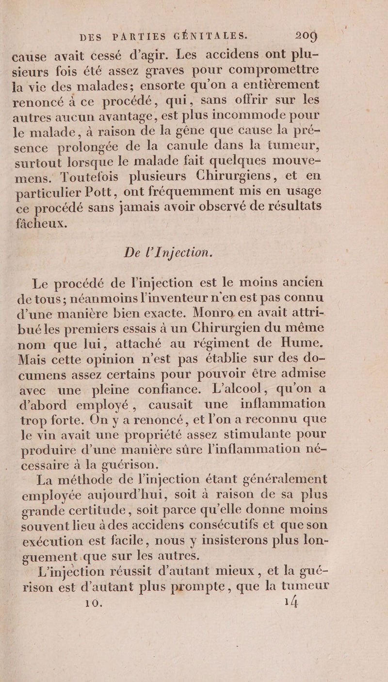 cause avait cessé d'agir. Les accidens ont plu- sieurs fois été assez gravés pour compromettre la vie des malades; ensorte qu’on a entièrement renoncé à ce procédé, qui, sans offrir sur les autres aucun avantage, est plus incommode pour le malade, à raison de la gêne que cause la pré- sence prolongée de la canule dans la tumeur, surtout lorsque le malade fait quelques mouve- mens. Toutelois plusieurs Chirurgiens, et en particulier Pott, ont fréquemment mis en usage ce procédé sans jamais avoir observé de résultats fâcheux. | De lInjection. Le procédé de l'injection est le moins ancien de tous ; néanmoins l'inventeur n'en est pas connu d’une manière bien exacte. Monro en avait attri- bué les premiers essais à un Chirurgien du même nom que lui, attaché au régiment de Hume. Mais cette opinion n’est pas établie sur des do- cumens assez certains pour pouvoir être admise avec une pleine confiance. L'alcool, qu'on a d’abord employé, causait une inflammation trop forte. On y a renoncé, et l’on a reconnu que le vin avait une propriété assez stimulante pour produire d’une manière sûre l’inflammation né- cessaire à la guérison. La méthode de l'injection étant généralement employée aujourd’hui, soit à raison de sa plus grande certitude, soit parce qu'elle donne moins souvent lieu à des accidens consécutifs et que son exécution est facile, nous y insisterons plus lon- guement.que sur les autres. L'injection réussit d'autant mieux, et la gué- rison est d'autant plus prompte, que la tumeur l'O. 1/4