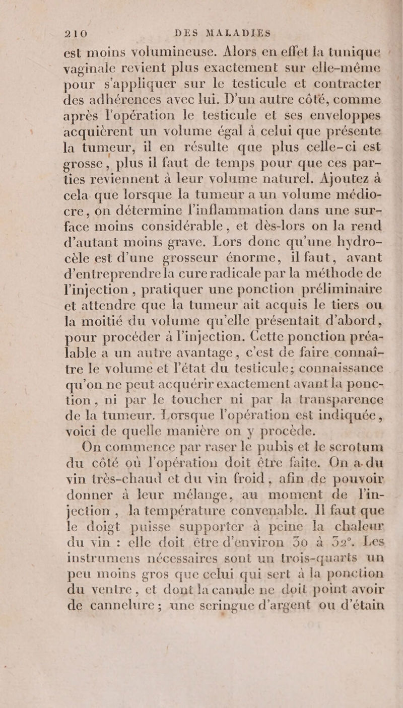 est moins volumineuse. Alors en effet la tunique ! vaginale revient plus exactement sur elle-même pour s'appliquer sur le testicule et contracter des adhérences avec lui. D’un autre côté, comme après l'opération le testicule et ses enveloppes acquièrent un volume égal à celui que présente la tumeur, il en résulte que plus celle-ci est grosse, plus il faut de temps pour que ces par- ties reviennent à leur volume naturel. Ajoutez à cela. que lorsque la tunieur a un volume médio- cre, on détermine l’inflammation dans une sur- face moins considérable, et dès-lors on la rend d'autant moins grave. Lors donc qu’une hydro- cèle est d’une grosseur énorme, il faut, avant d'entreprendre la cure radicale par la méthode de l'injection , pratiquer une ponction préliminaire et attendre que la tumeur ait acquis le tiers ou la moitié du volume qu’elle présentait d’abord, pour procéder à l’injection. Gette ponction préa- lable a un autre avantage, c'est de faire connai- tre le volume et l’état du testicule; connaissance qu’on ne peut acquérir exactement avant la ponc- tion, ni par le toucher ni par la transparence de la tumeur. Lorsque l'opération est indiquée, voici de quelle manière on y procède. On commence par raser le pubis et le scrotum du côté où l'opération doit être faite. On a.du vin très-chaud et du vin froid, afin de pouvoir donner à leur mélange, au moment de flin- jection , la température convenable. Il faut que le doigt puisse supporter à peine la chaleur du vin : elle doit être d'environ 30 à 52°. Les instrumens nécessaires sont un trois-quarts un peu moins gros que celui qui sert à la poncuon du ventre, et dont la canule ne doit point avoir de cannelure ; une seringue d'argent ou d'étain