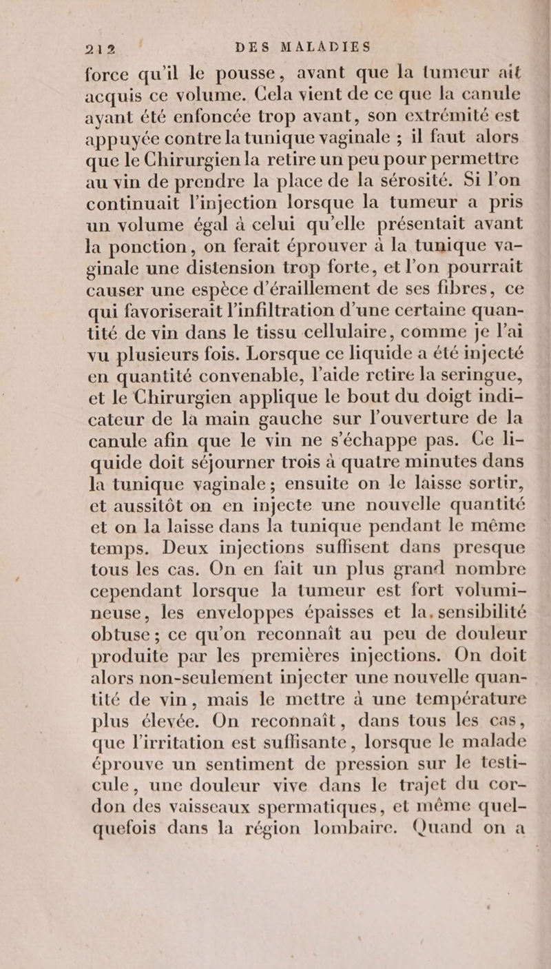 force qu'il le pousse, avant que la tumeur ait acquis ce volume. Cela vient de ce que la canule ayant été enfoncée trop avant, son extrémité est appuyée contre la tunique vaginale ; il faut alors que le Chirurgien la retire un peu pour permettre au vin de prendre la place de la sérosité. Si l’on continuait l'injection lorsque la tumeur a pris un volume égal à celui qu’elle présentait avant la ponction, on ferait éprouver à la tunique va- ginale une distension trop forte, et l'on pourrait causer une espèce d’éraillement de ses fibres, ce qui favoriserait l’infiltration d’une certaine quan- tité de vin dans le tissu cellulaire, comme je lai vu plusieurs fois. Lorsque ce liquide a été injecté en quantité convenable, l’aide retire la seringue, et le Chirurgien applique le bout du doigt indi- cateur de la main gauche sur l'ouverture de la canule afin que le vin ne s'échappe pas. Ce li- quide doit séjourner trois à quatre minutes dans la tunique vaginale; ensuite on le laisse sortir, et aussitôt on en injecte une nouvelle quantité et on la laisse dans la tunique pendant le même temps. Deux injections suffisent dans presque tous les cas. On en fait un plus grand nombre cependant lorsque la tumeur est fort volumi- neuse, les enveloppes épaisses et la, sensibilité obtuse ; ce qu'on reconnaît au peu de douleur produite par les premières injections. On doit alors non-seulement injecter une nouvelle quan- tité de vin, mais le mettre à une température plus élevée. On reconnaît, dans tous les cas, que l’irritation est suffisante, lorsque le malade éprouve un sentiment de pression sur le testi- cule, une douleur vive dans le trajet du cor- don des vaisseaux spermatiques, et même quel- quefois dans la région lombaire. Quand on a