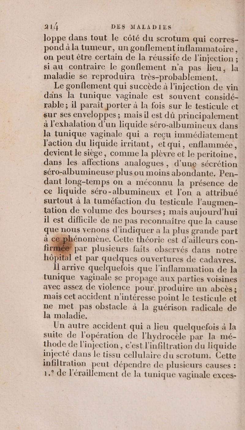 loppe dans tout le côté du scrotum qui corres- pond à la tumeur, un gonflement inflammatoire , on peut être certain de la réussite de l'injection ; si au contraire le gonflement n'a pas lieu, la maladie se reproduira très-probablement. Le gonflement qui succède à l’injection de vin dans la tunique vaginale est souvent considé- rable ; il paraît porter à la fois sur le testicule et sur ses enveloppes; mais il est dû principalement à l'exhalation d’un liquide séro-albumineux dans la tunique vaginale qui a reçu immédiatement l'action du liquide irritant, etqui, enflammée, devient le siège, comme la plèvre et le peritoine, dans les affections analogues, d’une sécrétion séro-albumineuse plus ou moins abondante. Pen- dant long-temps on a méconnu la présence de ce liquide séro-albumineux et l’on a attribué surtout à la tuméfaction du testicule l’augmen- talion de volume des bourses; mais aujourd’hui il est difficile de ne pas reconnaître que la cause que nous venons d'indiquer a la plus grande part à céphénomène. Cette théorie est d’ailleurs con- Ôpital et par quelques ouvertures de cadavres: 1 arrive quelquefois que l’inflammation de la tunique vaginale se propage aux parties voisines avec assez de violence pour. produire un abcès ; mais cet accident n’intéresse point le testicule et ne met pas obstacle à la guérison radicale de la maladie. Un autre accident qui a lieu quelquefois à la suite de l'opération de l’hydrocèle par la mé- thode de l'injection , c’est l’infiltration du liquide injecté dans le tissu cellulaire du scrotum. Cette infiltration peut dépendre de plusieurs causes : 1.° de l’éraillement de la tunique vaginale exces- -