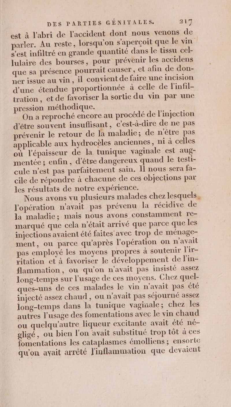 est à l'abri de l'accident dont nous venons de parler. Au reste, lorsqu'on s'aperçoit que le vin s’est infiltré en grande quantité dans le tissu cel- lulaire des bourses, pour prévenir les accidens que sa présence pourrait causer, el afin de don- ner issue au vin , il convient de faire une incision d'une étendue proportionnée à celle de linfil- tration , et de favoriser la sortie du vin par une pression méthodique. | On a reproché encore au procédé de l'injection d'être souvent insuflisant, c’est-à-dire de ne pas prévenir le retour de la maladie; de n'être pas applicable aux hydrocèles anciennes , ni à celles où l'épaisseur de la tunique vaginale est aug- mentée ; enfin, d’être dangereux quand le testi- cule n’est pas parfaitement sain. Il nous sera fa- cile de répondre à chacune de ces objections par les résultats de notre expérience. Nous avons vu plusieurs malades chez lesquels, l'opération n'avait pas prévenu la récidive de la maladie; mais nous avons constamment re- marqué que cela n’était arrivé que parce que les injections avaient été faites avec trop de ménage- ment, ou parce qu'après l’opération on n'avail pas employé les moyens propres à soutenir l'ir- vitation et à favoriser le développement de Fin- flammation, où qu'on n'avait pas insisté assez long-temps sur l’usage de ces moyens. Chez quel- ques-uns de ces malades le vin n'avait pas été injecté assez chaud , ou n'avait pas séjourné assez long-temps dans la tunique vaginale ; chez les autres l’usage des fomentations avec le vin chaud ou quelqu’autre liqueur excitante avait été né- gligé, ou bien l’on avait substitué trop tôt à ces fomentations les cataplasmes émolliens ; ensorte \ qu'on avait arrêté linflammation que devaient