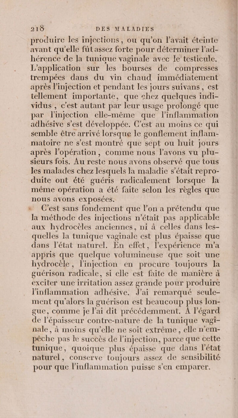 produire les injections, ou qu'on l'avait éteinte avant qu'elle füt assez forte pour déterminer l'ad- hérence de la tuniaue vaginale avec le testicule. L'application sur les bourses de compresses trempées dans du vin chaud immédiatement après linjection et pendant les jours suivans , est tellement importante, que chez quelques indi- vidus , c'est autant par leur usage prolongé que par l'injection elle-même que linflammation adhésive s’est développée. C’est au moins ce qui semble être arrivé lorsque le gonflement inflam- matoire ne s'est montré que sept ou huit jours après l'opération, comme nous l'avons vu plu- sieurs fois. Au reste nous avons observé que tous les malades chez lesquels la maladie s'était repro- duite ont été guéris radicalement lorsque la même opération a été faite selon les règles que nous avons exposées. » C’est sans fondement que l’on a prétendu que la méthode des injections n’était pas applicable aux hydrocèles anciennes, ni à celles dans les- quelles Ia tunique vaginale est plus épaisse que dans l’état naturel. En effet, l’expérience m'a appris que quelque volumineuse que soit une hydracèle, l'injection en procure toujours la guérison radicale, si elle est faite de manière à exciter une irritation assez grande pour produire l'inflammation adhésive. J'ai remarqué seule- ment qu'alors la guérison est beaucoup plus lon- gue, comme je l'ai dit précédemment. À l'égard de l'épaisseur contre-nature de la tunique vagi- nale, à moins qu'elle ne soit extrême , elle n’em- pêche pas le succès de l injection, parce que cette tunique, quoique plus épaisse que dans l'état naturel, conserve toujours assez de sensibilité pour que linflammation puisse s'en emparer.
