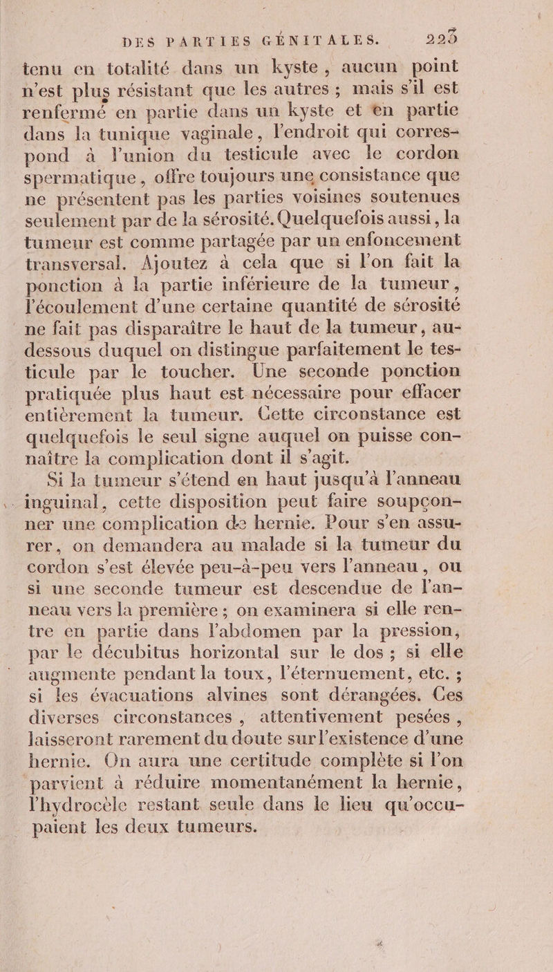 } À Dé DES PARTIES GENITALES. 299 tenu en totalité dans un kyste, aucun point n'est plus résistant que les autres ; mais s'il est renfermé en partie dans un kyste et en partie dans la tunique vaginale, l'endroit qui corres- pond à l'union du testicule avec le cordon spermatique , offre toujours une consistance que ne présentent pas les parties voisines soutenues seulement par de la sérosité. Quelquefois aussi, la tumeur est comme parlagée par un enfoncement transversal. Ajoutez à cela que si l’on fait la ponction à la partie inférieure de la tumeur, l'écoulement d’une certaine quantité de sérosité ne fait pas disparaître le haut de la tumeur , au- dessous duquel on distingue parfaitement le tes- ticule par le toucher. Une seconde ponction pratiquée plus haut est nécessaire pour effacer entièrement la tumeur. Gette circonstance est quelquefois le seul signe auquel on puisse con- naître la complication dont il s'agit. Si la tumeur s'étend en haut jusqu'à l'anneau .inguinal, cette disposition peut faire soupçon- ner une complication de hernie. Pour s'en assu- rer, on demandera au malade si la tumeur du cordon s’est élevée peu-à-peu vers l'anneau, ou si une seconde tumeur est descendue de lan- neau vers la première ; on examinera si elle ren- tre en partie dans l'abdomen par la pression, par le décubitus horizontal sur le dos ; si elle augmente pendant la toux, l'éternuement, etc. ; si les évacuations alvines sont dérangées. Ces diverses circonstances , attentivement pesées , laisseront rarement du doute sur l'existence d’une hernie. On aura une certitude complète si l’on parvient à réduire momentanément la hernie, l'hydrocèle restant seule dans le lieu qu’occu- paient les deux tumeurs.